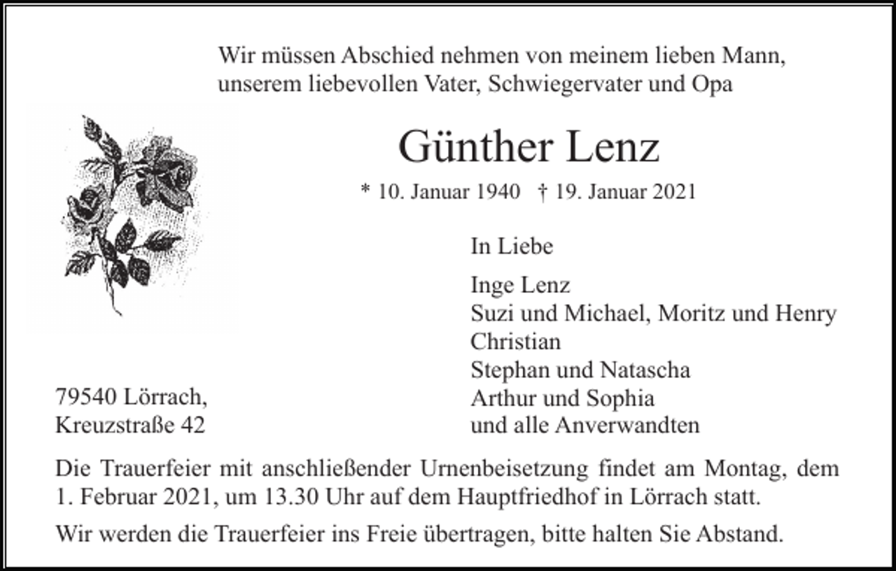 <p>Wir müssen Abschied nehmen von meinem lieben Mann,<br />unserem liebevollen Vater, Schwiegervater und Opa</p><p>Günther Lenz<br />* 10. Januar 1940 † 19. Januar 2021</p><p>In Liebe</p><p>79540 Lörrach,<br />Kreuzstraße 42</p><p>Inge Lenz<br />Suzi und Michael, Moritz und Henry<br />Christian<br />Stephan und Natascha<br />Arthur und Sophia<br />und alle Anverwandten</p><p>Die Trauerfeier mit anschließender Urnenbeisetzung findet am Montag, dem<br />1. Februar 2021, um 13.30 Uhr auf dem Hauptfriedhof in Lörrach statt.<br />Wir werden die Trauerfeier ins Freie übertragen, bitte halten Sie Abstand.</p>