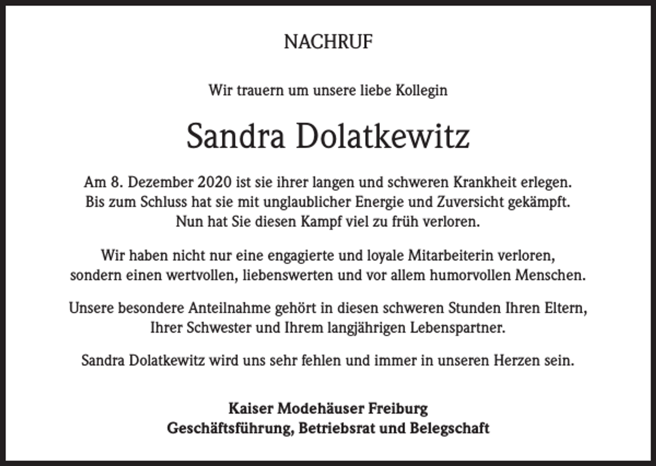 <p>NACHRUF<br />Wir trauern um unsere liebe Kollegin</p><p>Sandra Dolatkewitz<br />Am 8. Dezember 2020 ist sie ihrer langen und schweren Krankheit erlegen.<br />Bis zum Schluss hat sie mit unglaublicher Energie und Zuversicht gekämpft.<br />Nun hat Sie diesen Kampf viel zu früh verloren.<br />Wir haben nicht nur eine engagierte und loyale Mitarbeiterin verloren,<br />sondern einen wertvollen, liebenswerten und vor allem humorvollen Menschen.<br />Unsere besondere Anteilnahme gehört in diesen schweren Stunden Ihren Eltern,<br />Ihrer Schwester und Ihrem langjährigen Lebenspartner.<br />Sandra Dolatkewitz wird uns sehr fehlen und immer in unseren Herzen sein.<br />Kaiser Modehäuser Freiburg<br />Geschäftsführung, Betriebsrat und Belegschaft</p>