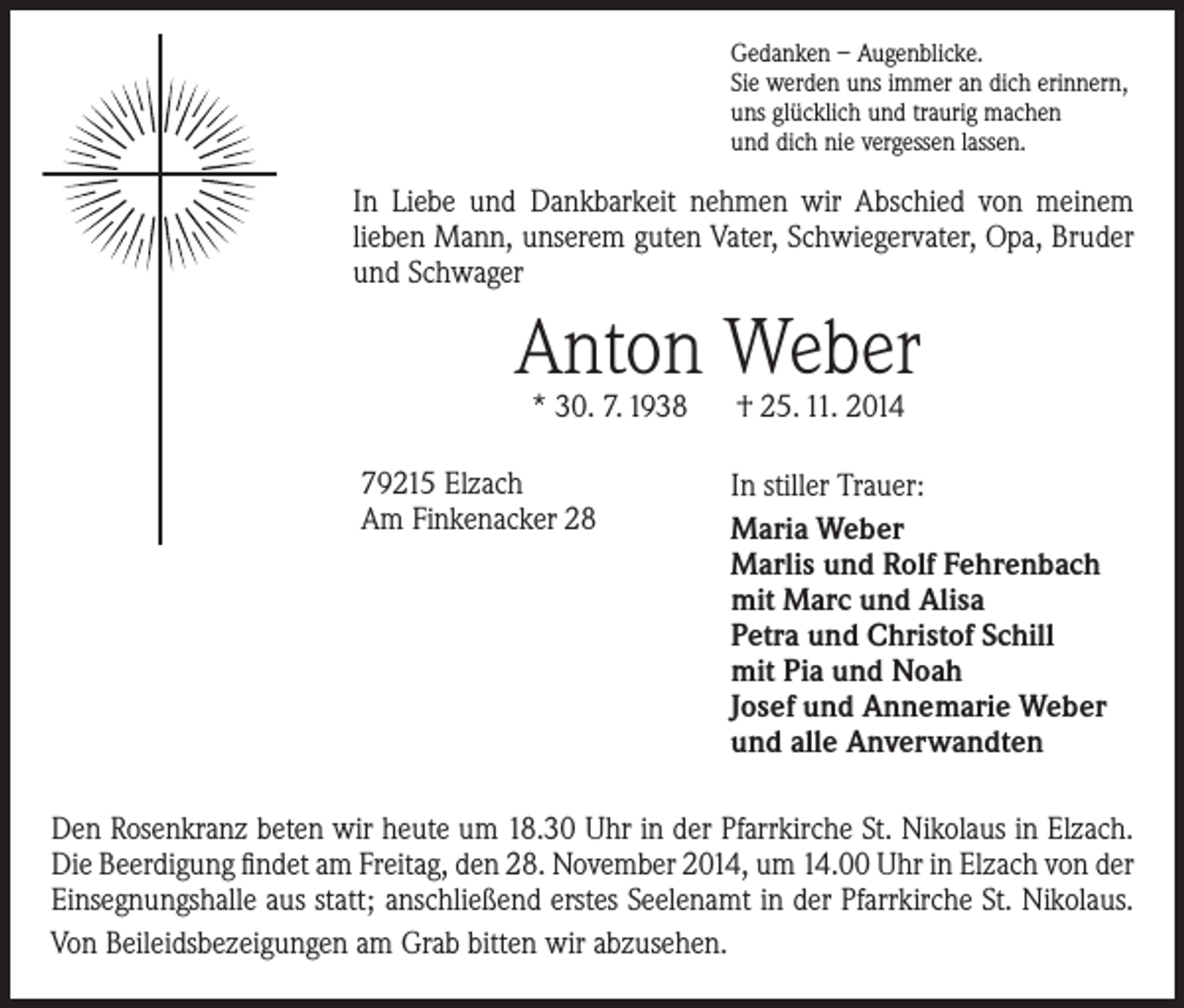 <p>Gedanken – Augenblicke.<br />Sie werden uns immer an dich erinnern,<br />uns glücklich und traurig machen<br />und dich nie vergessen lassen.</p><p>In Liebe und Dankbarkeit nehmen wir Abschied von meinem<br />­lieben Mann, unserem guten Vater, Schwiegervater, Opa, Bruder<br />und Schwager</p><p>Anton Weber<br />* 30. 7. 1938 † 25. 11. 2014</p><p>79215 Elzach<br />Am Finkenacker 28</p><p>In stiller Trauer:<br />Maria Weber<br />Marlis und Rolf Fehrenbach<br />mit Marc und Alisa<br />Petra und Christof Schill<br />mit Pia und Noah<br />Josef und Annemarie Weber<br />und alle Anverwandten</p><p>Den Rosenkranz beten wir heute um 18.30 Uhr in der Pfarrkirche St. Nikolaus in Elzach.<br />Die Beerdigung findet am Freitag, den 28. November 2014, um 14.00 Uhr in Elzach von der<br />Einsegnungshalle aus statt; anschließend erstes Seelenamt in der Pfarrkirche St. Nikolaus.<br />Von Beileidsbezeigungen am Grab bitten wir abzusehen.</p>