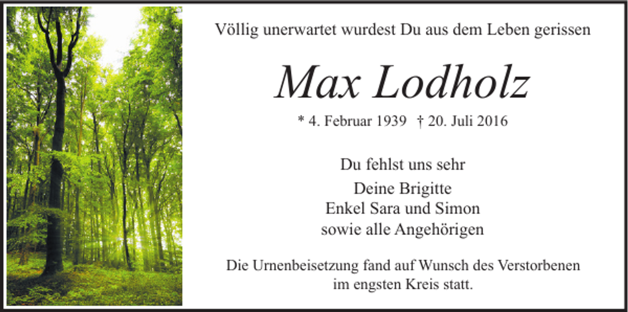 <p>Völlig unerwartet wurdest Du aus dem Leben gerissen</p><p>Max Lodholz<br />* 4. Februar 1939 † 20. Juli 2016</p><p>Du fehlst uns sehr<br />Deine Brigitte<br />Enkel Sara und Simon<br />sowie alle Angehörigen<br />Die Urnenbeisetzung fand auf Wunsch des Verstorbenen<br />im engsten Kreis statt.</p>