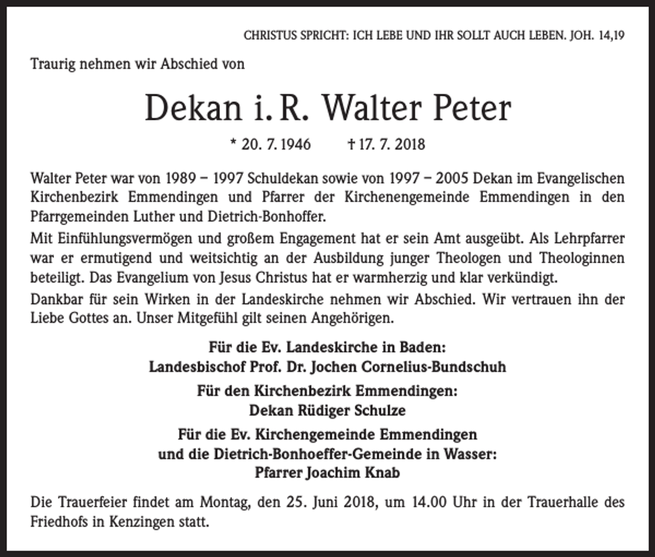<p>CHRISTUS SPRICHT: ICH LEBE UND IHR SOLLT AUCH LEBEN. JOH. 14,19</p><p>Traurig nehmen wir Abschied von</p><p>Dekan i. R. Walter Peter<br />* 20. 7. 1946 † 17. 7. 2018<br />Walter Peter war von 1989 – 1997 Schuldekan sowie von 1997 – 2005 Dekan im Evangelischen<br />Kirchenbezirk Emmendingen und Pfarrer der Kirchenengemeinde Emmendingen in den<br />­Pfarrgemeinden Luther und Dietrich-Bonhoffer.<br />Mit Einfühlungsvermögen und großem Engagement hat er sein Amt ausgeübt. Als Lehrpfarrer<br />war er ermutigend und weitsichtig an der Ausbildung junger Theologen und Theologinnen<br />­beteiligt. Das Evangelium von Jesus Christus hat er warmherzig und klar verkündigt.<br />Dankbar für sein Wirken in der Landeskirche nehmen wir Abschied. Wir vertrauen ihn der<br />Liebe Gottes an. Unser Mitgefühl gilt seinen Angehörigen.<br />Für die Ev. Landeskirche in Baden:<br />Landesbischof Prof. Dr. Jochen Cornelius-Bundschuh<br />Für den Kirchenbezirk Emmendingen:<br />Dekan Rüdiger Schulze<br />Für die Ev. Kirchengemeinde Emmendingen<br />und die Dietrich-Bonhoeffer-Gemeinde in Wasser:<br />Pfarrer Joachim Knab<br />Die Trauerfeier findet am Montag, den 25. Juni 2018, um 14.00 Uhr in der Trauerhalle des<br />Friedhofs in Kenzingen statt.</p>
