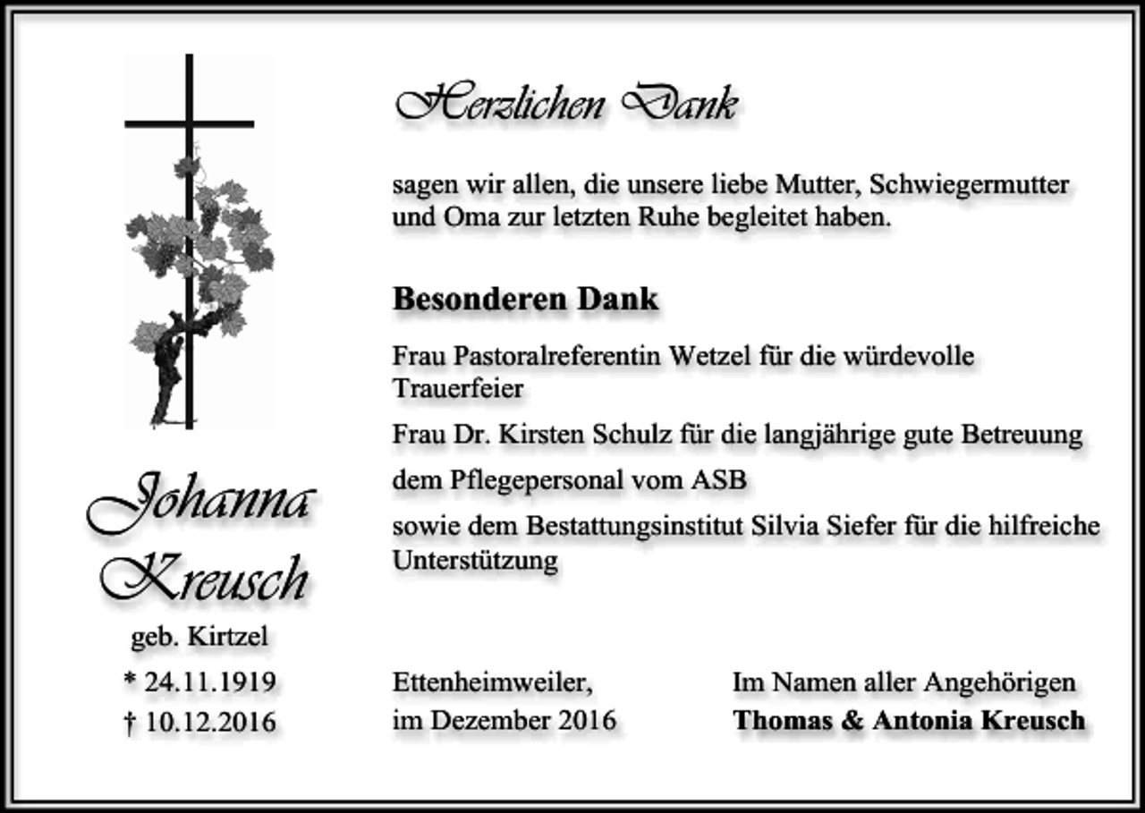 <p>Herzlichen Dank<br />sagen wir allen, die unsere liebe Mutter, Schwiegermutter<br />und Oma zur letzten Ruhe begleitet haben.</p><p>Besonderen Dank<br />Frau Pastoralreferentin Wetzel für die würdevolle<br />Trauerfeier<br />Frau Dr. Kirsten Schulz für die langjährige gute Betreuung</p><p>Johanna<br />Kreusch</p><p>dem Pflegepersonal vom ASB<br />sowie dem Bestattungsinstitut Silvia Siefer für die hilfreiche<br />Unterstützung</p><p>geb. Kirtzel<br />* 24.11.1919<br />† 10.12.2016</p><p>Ettenheimweiler,<br />im Dezember 2016</p><p>Im Namen aller Angehörigen<br />Thomas &amp; Antonia Kreusch</p>