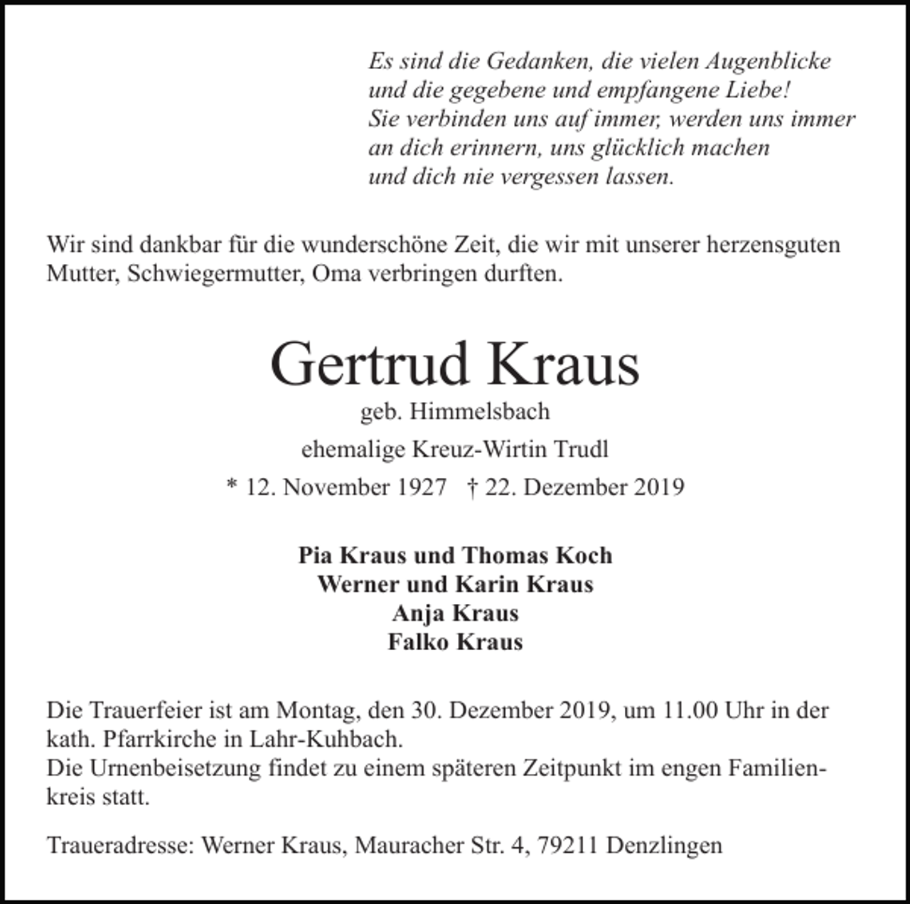 <p>Es sind die Gedanken, die vielen Augenblicke<br />und die gegebene und empfangene Liebe!<br />Sie verbinden uns auf immer, werden uns immer<br />an dich erinnern, uns glücklich machen<br />und dich nie vergessen lassen.<br />Wir sind dankbar für die wunderschöne Zeit, die wir mit unserer herzensguten<br />Mutter, Schwiegermutter, Oma verbringen durften.</p><p>Gertrud Kraus<br />geb. Himmelsbach<br />ehemalige Kreuz-Wirtin Trudl<br />* 12. November 1927 † 22. Dezember 2019<br />Pia Kraus und Thomas Koch<br />Werner und Karin Kraus<br />Anja Kraus<br />Falko Kraus<br />Die Trauerfeier ist am Montag, den 30. Dezember 2019, um 11.00 Uhr in der<br />kath. Pfarrkirche in Lahr-Kuhbach.<br />Die Urnenbeisetzung findet zu einem späteren Zeitpunkt im engen Familienkreis statt.<br />Traueradresse: Werner Kraus, Mauracher Str. 4, 79211 Denzlingen</p>