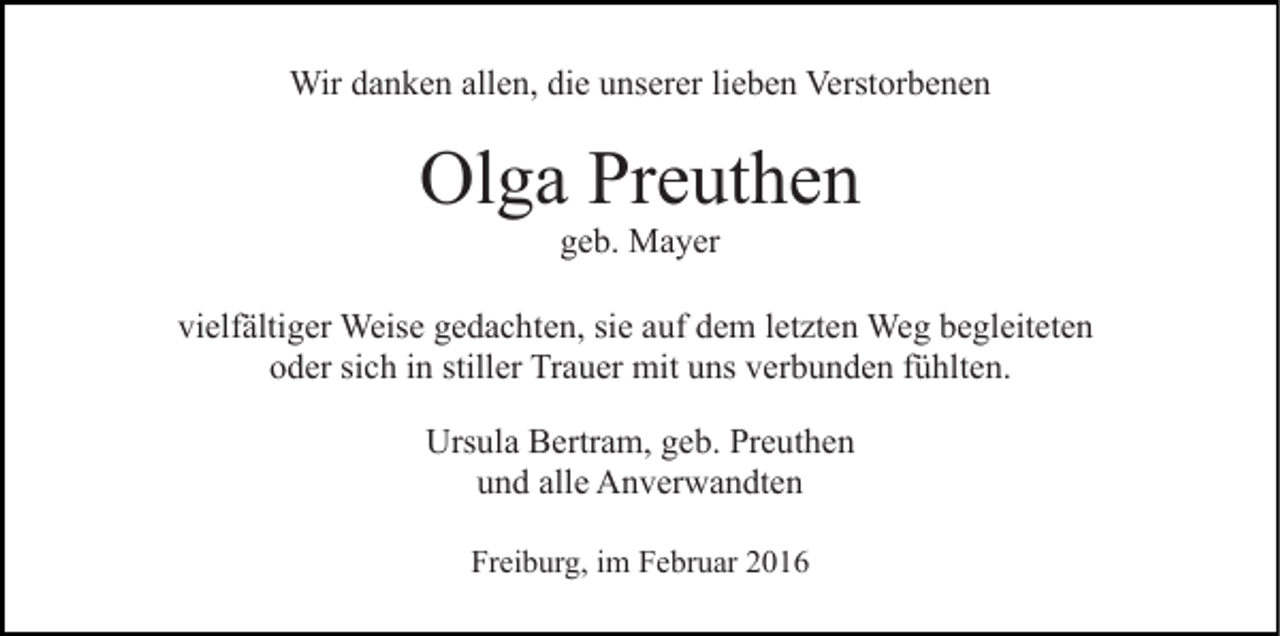 <p>Wir danken allen, die unserer lieben Verstorbenen</p><p>Olga Preuthen<br />geb. Mayer<br />vielfältiger Weise gedachten, sie auf dem letzten Weg begleiteten<br />oder sich in stiller Trauer mit uns verbunden fühlten.<br />Ursula Bertram, geb. Preuthen<br />und alle Anverwandten<br />Freiburg, im Februar 2016</p>