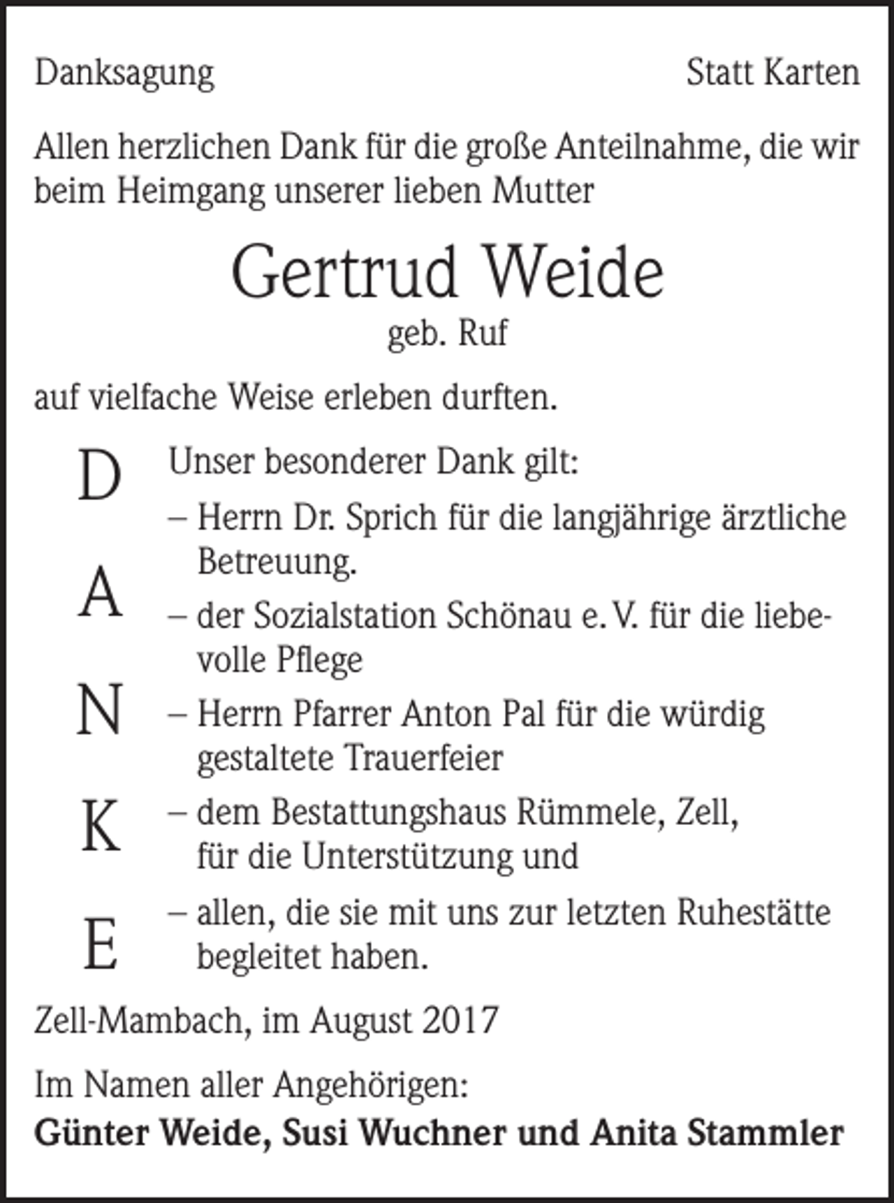 <p>Danksagung</p><p>Statt Karten</p><p>Allen herzlichen Dank für die große Anteilnahme, die wir<br />beim Heimgang unserer lieben Mutter</p><p>Gertrud Weide<br />geb. Ruf</p><p>auf vielfache Weise erleben durften.</p><p>D<br />A<br />N<br />K<br />E</p><p>Unser besonderer Dank gilt:<br />–H<br />errn Dr. Sprich für die langjährige ärztliche<br />Betreuung.<br />–d<br />er Sozialstation Schönau e. V. für die liebevolle Pflege<br />–H<br />errn Pfarrer Anton Pal für die würdig<br />gestaltete Trauerfeier<br />–d<br />em Bestattungshaus Rümmele, Zell,<br />für die Unterstützung und<br />– a llen, die sie mit uns zur letzten Ruhestätte<br />begleitet haben.</p><p>Zell-Mambach, im August 2017<br />Im Namen aller Angehörigen:<br />Günter Weide, Susi Wuchner und Anita Stammler</p>
