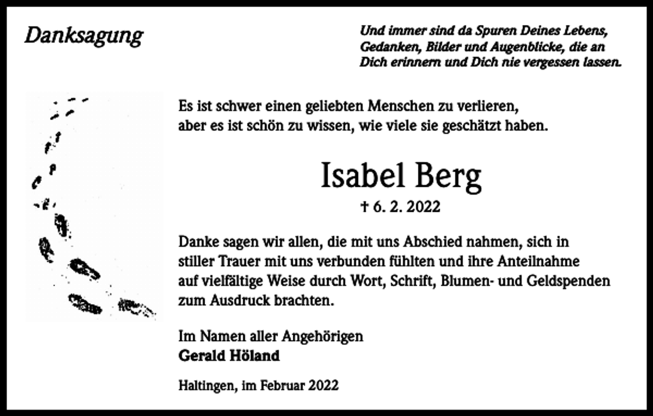 <p>Danksagung</p><p>Und immer sind da Spuren Deines Lebens,<br />Gedanken, Bilder und Augenblicke, die an<br />Dich erinnern und Dich nie vergessen lassen.</p><p>Es ist schwer einen geliebten Menschen zu verlieren,<br />aber es ist schön zu wissen, wie viele sie geschätzt haben.</p><p>Isabel Berg<br />† 6. 2. 2022<br />Danke sagen wir allen, die mit uns Abschied nahmen, sich in<br />stiller Trauer mit uns verbunden fühlten und ihre Anteilnahme<br />auf vielfältige Weise durch Wort, Schrift, Blumen- und Geldspenden<br />zum Ausdruck brachten.<br />Im Namen aller Angehörigen<br />Gerald Höland<br />Haltingen, im Februar 2022</p>