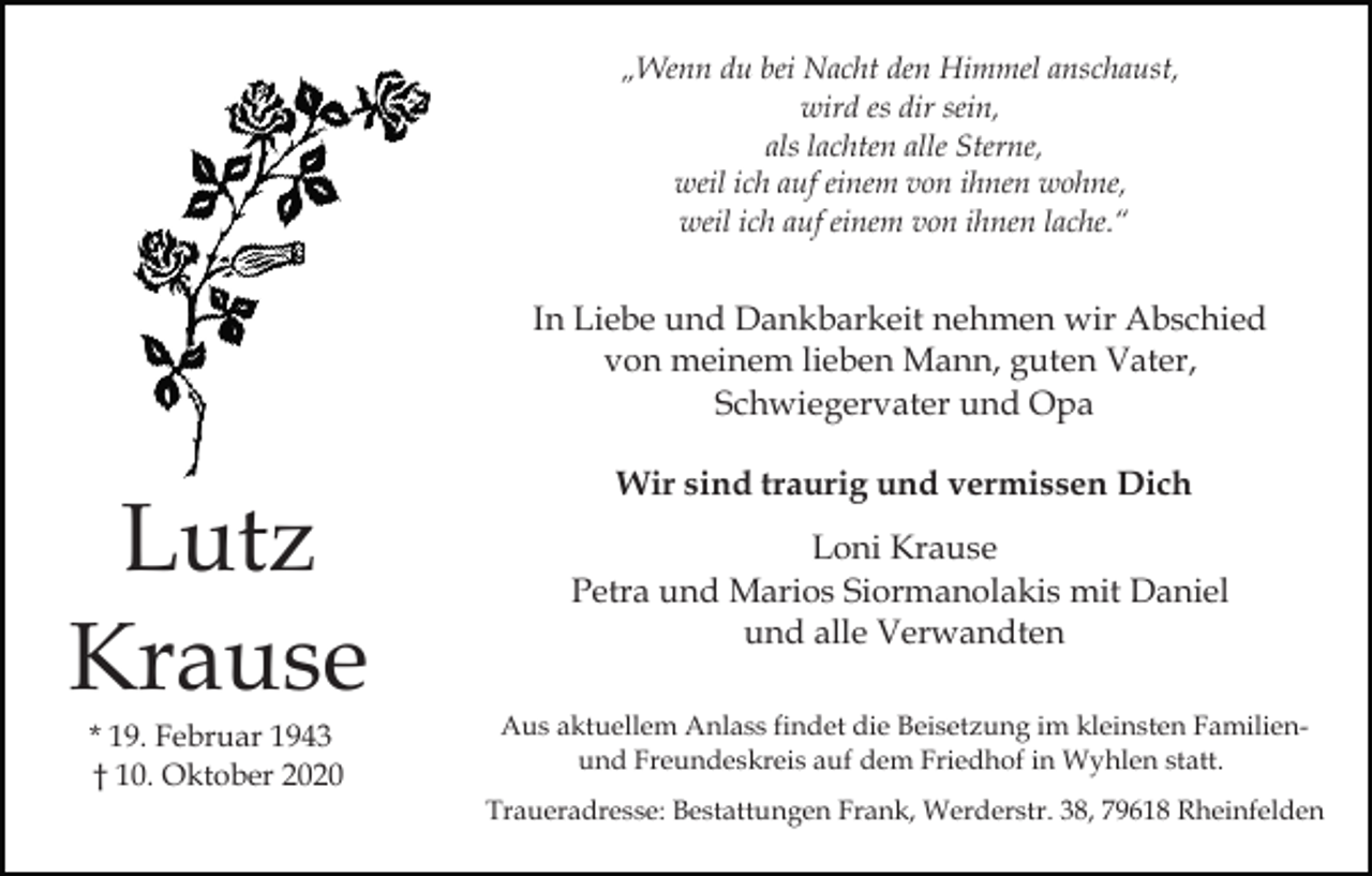 <p>„Wenn du bei Nacht den Himmel anschaust,<br />wird es dir sein,<br />als lachten alle Sterne,<br />weil ich auf einem von ihnen wohne,<br />weil ich auf einem von ihnen lache.“</p><p>In Liebe und Dankbarkeit nehmen wir Abschied<br />von meinem lieben Mann, guten Vater,<br />Schwiegervater und Opa</p><p>Lutz<br />Krause<br />* 19. Februar 1943<br />† 10. Oktober 2020</p><p>Wir sind traurig und vermissen Dich<br />Loni Krause<br />Petra und Marios Siormanolakis mit Daniel<br />und alle Verwandten<br />Aus aktuellem Anlass findet die Beisetzung im kleinsten Familienund Freundeskreis auf dem Friedhof in Wyhlen statt.<br />Traueradresse: Bestattungen Frank, Werderstr. 38, 79618 Rheinfelden</p>