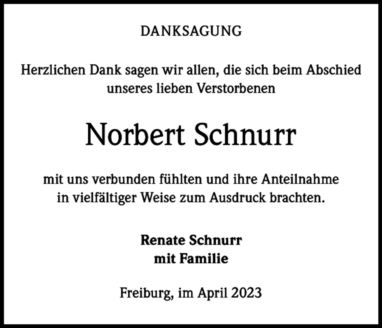 <p>DANKSAGUNG<br />Herzlichen Dank sagen wir allen, die sich beim Abschied<br />unseres lieben Verstorbenen</p><p>Norbert Schnurr<br />mit uns verbunden fühlten und ihre Anteilnahme<br />in vielfältiger Weise zum Ausdruck brachten.<br />Renate Schnurr<br />mit Familie<br />Freiburg, im April 2023</p>