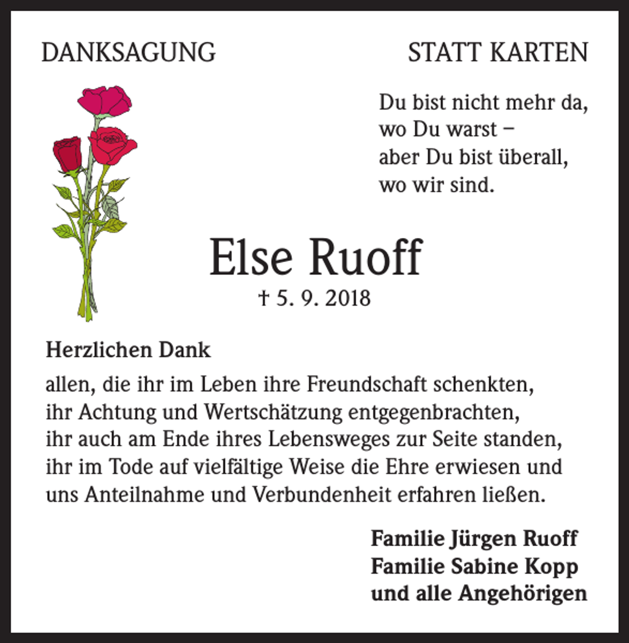 <p>DANKSAGUNG</p><p>STATT KARTEN<br />Du bist nicht mehr da,<br />wo Du warst –<br />aber Du bist überall,<br />wo wir sind.</p><p>Else Ruoff<br />† 5. 9. 2018</p><p>Herzlichen Dank<br />allen, die ihr im Leben ihre Freundschaft schenkten,<br />ihr Achtung und Wertschätzung entgegenbrachten,<br />ihr auch am Ende ihres Lebensweges zur Seite standen,<br />ihr im Tode auf vielfältige Weise die Ehre erwiesen und<br />uns Anteilnahme und Verbundenheit erfahren ließen.<br />Familie Jürgen Ruoff<br />Familie Sabine Kopp<br />und alle Angehörigen</p>