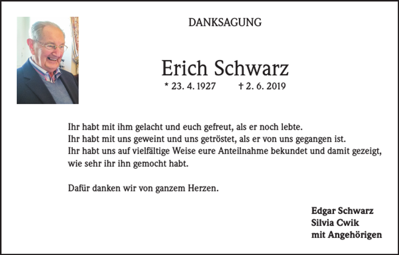 <p>DANKSAGUNG</p><p>Erich Schwarz<br />* 23. 4. 1927</p><p>† 2. 6. 2019</p><p>Ihr habt mit ihm gelacht und euch gefreut, als er noch lebte.<br />Ihr habt mit uns geweint und uns getröstet, als er von uns gegangen ist.<br />Ihr habt uns auf vielfältige Weise eure Anteilnahme bekundet und damit gezeigt,<br />wie sehr ihr ihn gemocht habt.<br />Dafür danken wir von ganzem Herzen.<br />Edgar Schwarz<br />Silvia Cwik<br />mit Angehörigen</p>