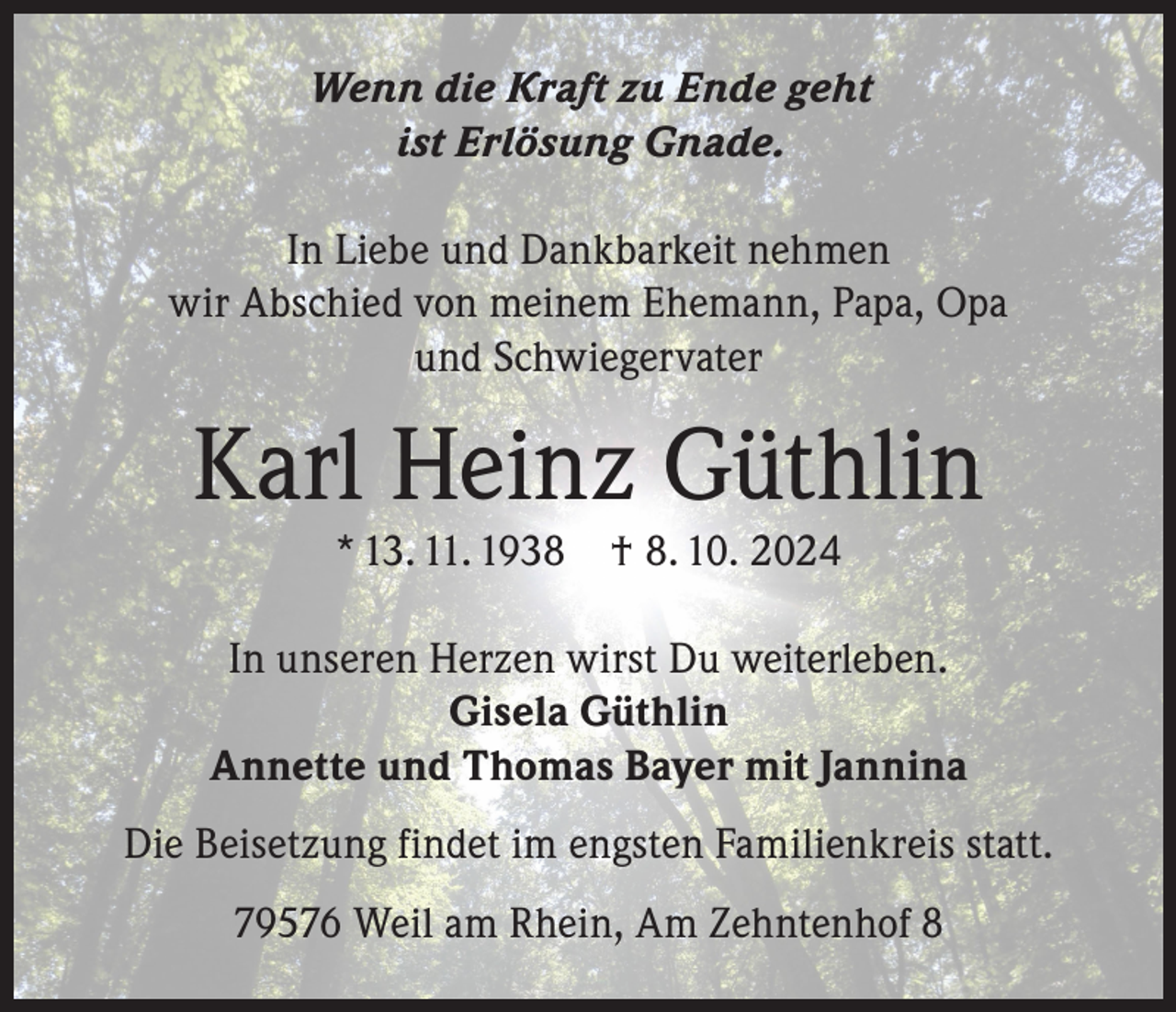 <p>Wenn die Kraft zu Ende geht<br />ist Erlösung Gnade.<br />In Liebe und Dankbarkeit nehmen<br />wir Abschied von meinem Ehemann, Papa, Opa<br />und Schwiegervater</p><p>Karl Heinz Güthlin<br />* 13. 11. 1938</p><p>† 8. 10. 2024</p><p>In unseren Herzen wirst Du weiterleben.<br />Gisela Güthlin<br />Annette und Thomas Bayer mit Jannina<br />Die Beisetzung findet im engsten Familienkreis statt.<br />79576 Weil am Rhein, Am Zehntenhof 8</p>