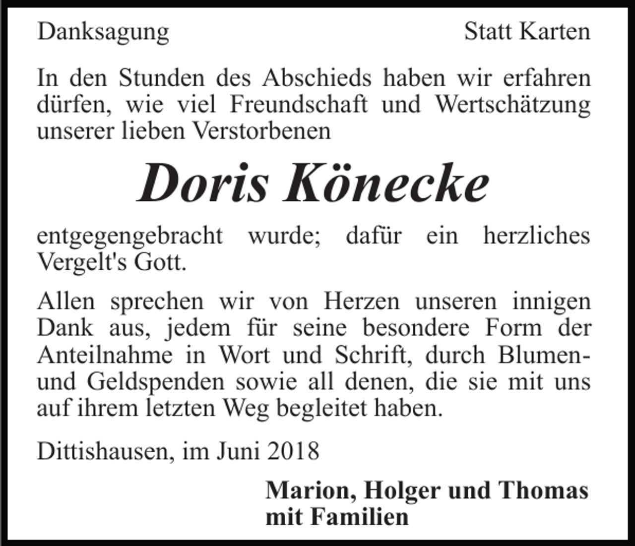 <p>Danksagung</p><p>Statt Karten</p><p>In den Stunden des Abschieds haben wir erfahren<br />dürfen, wie viel Freundschaft und Wertschätzung<br />unserer lieben Verstorbenen</p><p>Doris Könecke<br />entgegengebracht wurde; dafür ein herzliches<br />Vergelt's Gott.<br />Allen sprechen wir von Herzen unseren innigen<br />Dank aus, jedem für seine besondere Form der<br />Anteilnahme in Wort und Schrift, durch Blumenund Geldspenden sowie all denen, die sie mit uns<br />auf ihrem letzten Weg begleitet haben.<br />Dittishausen, im Juni 2018<br />Marion, Holger und Thomas<br />mit Familien</p>