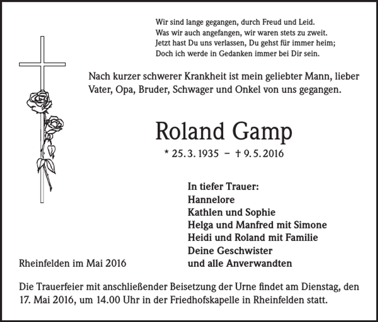 <p>Wir sind lange gegangen, durch Freud und Leid.<br />Was wir auch angefangen, wir waren stets zu zweit.<br />Jetzt hast Du uns verlassen, Du gehst für immer heim;<br />Doch ich werde in Gedanken immer bei Dir sein.</p><p>Nach kurzer schwerer Krankheit ist mein geliebter Mann, lieber<br />Vater, Opa, Bruder, Schwager und Onkel von uns gegangen.</p><p>Roland Gamp<br />* 25. 3. 1935 – † 9. 5. 2016</p><p>Rheinfelden im Mai 2016</p><p>In tiefer Trauer:<br />Hannelore<br />Kathlen und Sophie<br />Helga und Manfred mit Simone<br />Heidi und Roland mit Familie<br />Deine Geschwister<br />und alle Anverwandten</p><p>Die Trauerfeier mit anschließender Beisetzung der Urne findet am Dienstag, den<br />17. Mai 2016, um 14.00 Uhr in der Friedhofskapelle in Rheinfelden statt.</p>