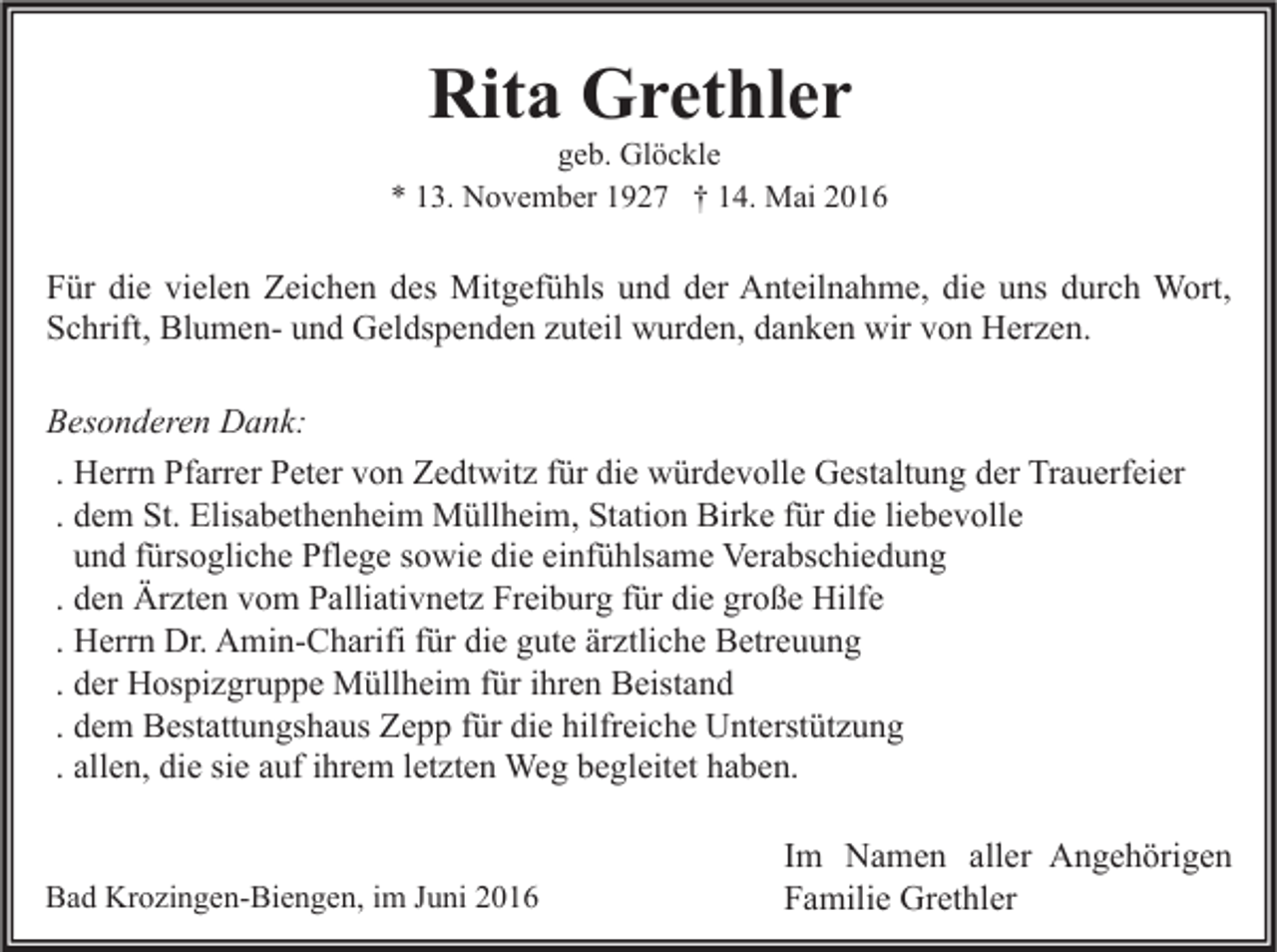 <p>Rita Grethler</p><p>geb. Glöckle<br />* 13. November 1927 † 14. Mai 2016</p><p>Für die vielen Zeichen des Mitgefühls und der Anteilnahme, die uns durch Wort,<br />Schrift, Blumen- und Geldspenden zuteil wurden, danken wir von Herzen.<br />Besonderen Dank:<br />. Herrn Pfarrer Peter von Zedtwitz für die würdevolle Gestaltung der Trauerfeier<br />. dem St. Elisabethenheim Müllheim, Station Birke für die liebevolle<br />und fürsogliche Pflege sowie die einfühlsame Verabschiedung<br />. den Ärzten vom Palliativnetz Freiburg für die große Hilfe<br />. Herrn Dr. Amin-Charifi für die gute ärztliche Betreuung<br />. der Hospizgruppe Müllheim für ihren Beistand<br />. dem Bestattungshaus Zepp für die hilfreiche Unterstützung<br />. allen, die sie auf ihrem letzten Weg begleitet haben.<br />Bad Krozingen-Biengen, im Juni 2016</p><p>Im Namen aller Angehörigen<br />Familie Grethler</p>