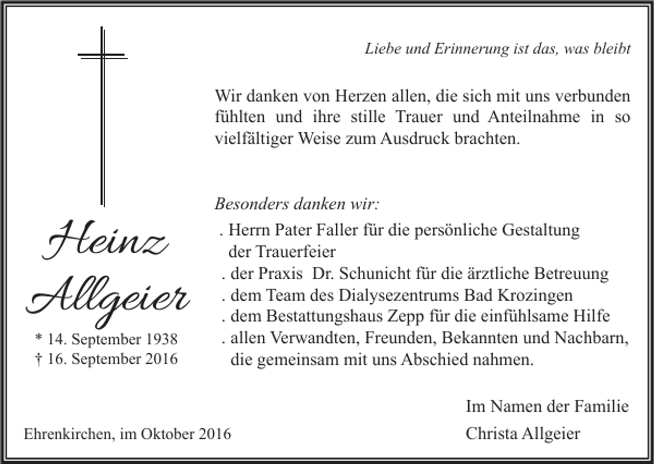 <p>Liebe und Erinnerung ist das, was bleibt</p><p>Wir danken von Herzen allen, die sich mit uns verbunden<br />fühlten und ihre stille Trauer und Anteilnahme in so<br />vielfältiger Weise zum Ausdruck brachten.</p><p>Heinz<br />Allgeier<br />* 14. September 1938<br />† 16. September 2016</p><p>Besonders danken wir:<br />. Herrn Pater Faller für die persönliche Gestaltung<br />der Trauerfeier<br />. der Praxis Dr. Schunicht für die ärztliche Betreuung<br />. dem Team des Dialysezentrums Bad Krozingen<br />. dem Bestattungshaus Zepp für die einfühlsame Hilfe<br />. allen Verwandten, Freunden, Bekannten und Nachbarn,<br />die gemeinsam mit uns Abschied nahmen.</p><p>Ehrenkirchen, im Oktober 2016</p><p>Im Namen der Familie<br />Christa Allgeier</p>