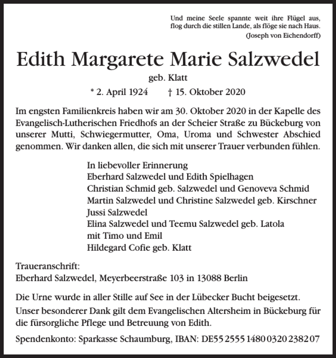 <p>Und meine Seele spannte weit ihre Flügel aus,<br />flog durch die stillen Lande, als flöge sie nach Haus.<br />(Joseph von Eichendorff)</p><p>Edith Margarete Marie Salzwedel<br />geb. Klatt<br />* 2. April 1924 † 15. Oktober 2020<br />Im engsten Familienkreis haben wir am 30. Oktober 2020 in der Kapelle des<br />Evangelisch-Lutherischen Friedhofs an der Scheier Straße zu Bückeburg von<br />unserer Mutti, Schwiegermutter, Oma, Uroma und Schwester Abschied<br />genommen. Wir danken allen, die sich mit unserer Trauer verbunden fühlen.<br />In liebevoller Erinnerung<br />Eberhard Salzwedel und Edith Spielhagen<br />Christian Schmid geb. Salzwedel und Genoveva Schmid<br />Martin Salzwedel und Christine Salzwedel geb. Kirschner<br />Jussi Salzwedel<br />Elina Salzwedel und Teemu Salzwedel geb. Latola<br />mit Timo und Emil<br />Hildegard Cofie geb. Klatt<br />Traueranschrift:<br />Eberhard Salzwedel, Meyerbeerstraße 103 in 13088 Berlin<br />Die Urne wurde in aller Stille auf See in der Lübecker Bucht beigesetzt.<br />Unser besonderer Dank gilt dem Evangelischen Altersheim in Bückeburg für<br />die fürsorgliche Pflege und Betreuung von Edith.<br />Spendenkonto: Sparkasse Schaumburg, IBAN: DE55 2555 148320 2382 07</p>