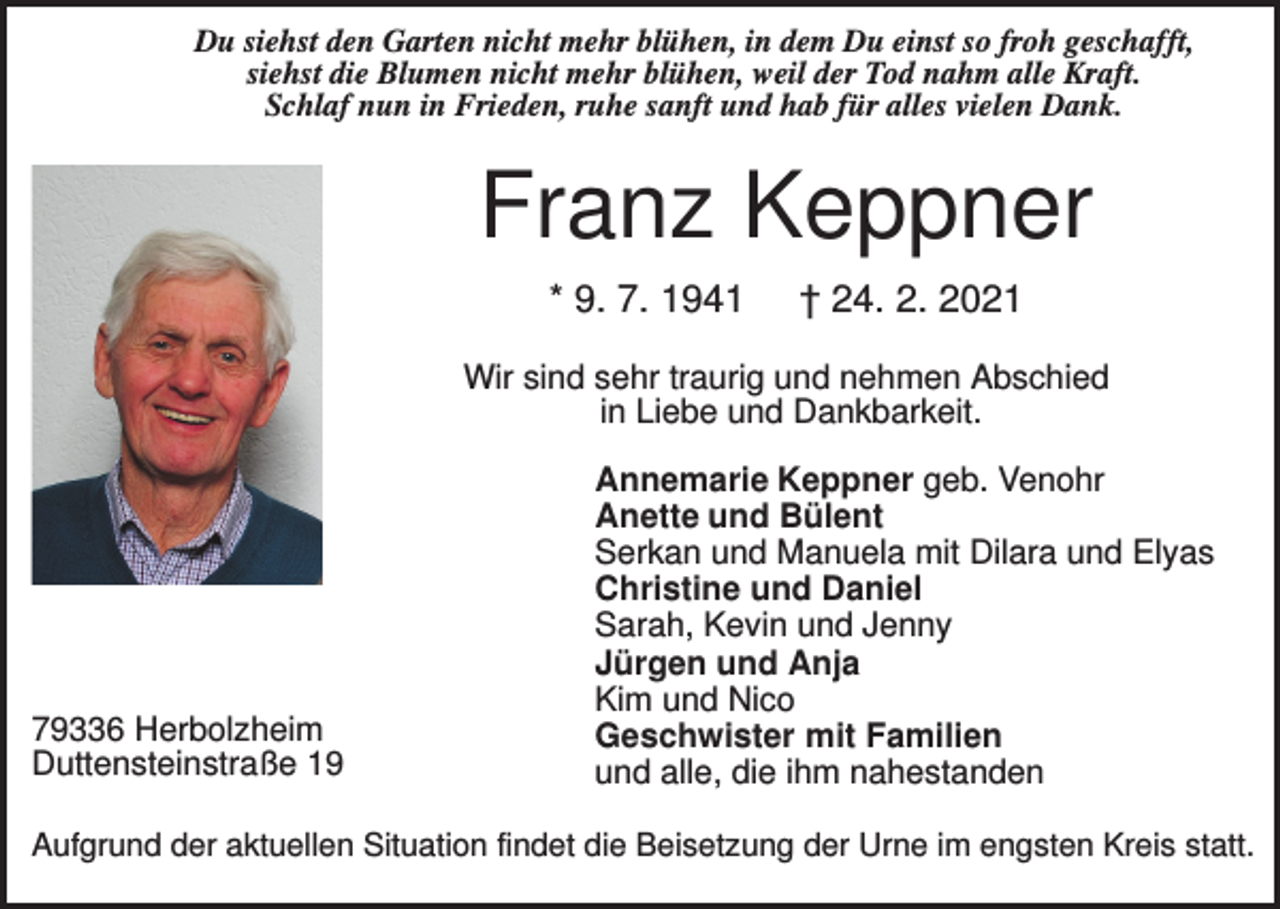 <p>Du siehst den Garten nicht mehr blühen, in dem Du einst so froh geschafft,<br />siehst die Blumen nicht mehr blühen, weil der Tod nahm alle Kraft.<br />Schlaf nun in Frieden, ruhe sanft und hab für alles vielen Dank.</p><p>Franz Keppner<br />* 9. 7. 1941</p><p>† 24. 2. 2021</p><p>Wir sind sehr traurig und nehmen Abschied<br />in Liebe und Dankbarkeit.</p><p>79336 Herbolzheim<br />Duttensteinstraße 19</p><p>Annemarie Keppner geb. Venohr<br />Anette und Bülent<br />Serkan und Manuela mit Dilara und Elyas<br />Christine und Daniel<br />Sarah, Kevin und Jenny<br />Jürgen und Anja<br />Kim und Nico<br />Geschwister mit Familien<br />und alle, die ihm nahestanden</p><p>Aufgrund der aktuellen Situation findet die Beisetzung der Urne im engsten Kreis statt.</p>