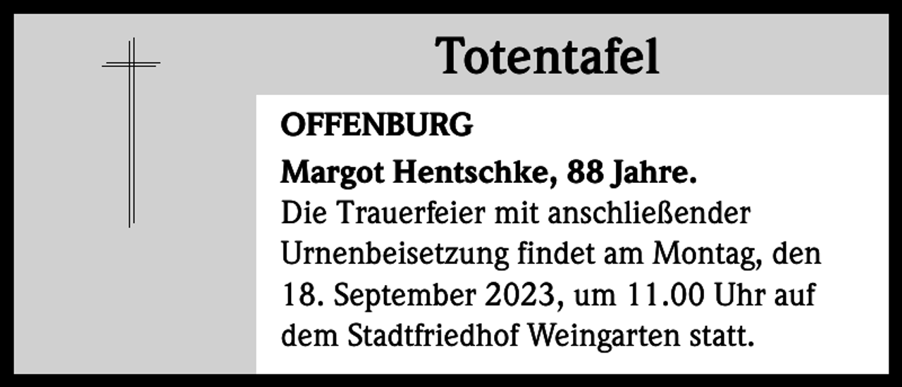 <p>Totentafel<br />Totentafel<br />OFFENBURG<br />Margot Hentschke, 88 Jahre.<br />Die Trauerfeier mit anschließender<br />Urnenbeisetzung findet am Montag, den<br />18. September 2023, um 11.00 Uhr auf<br />dem Stadtfriedhof Weingarten statt.</p>