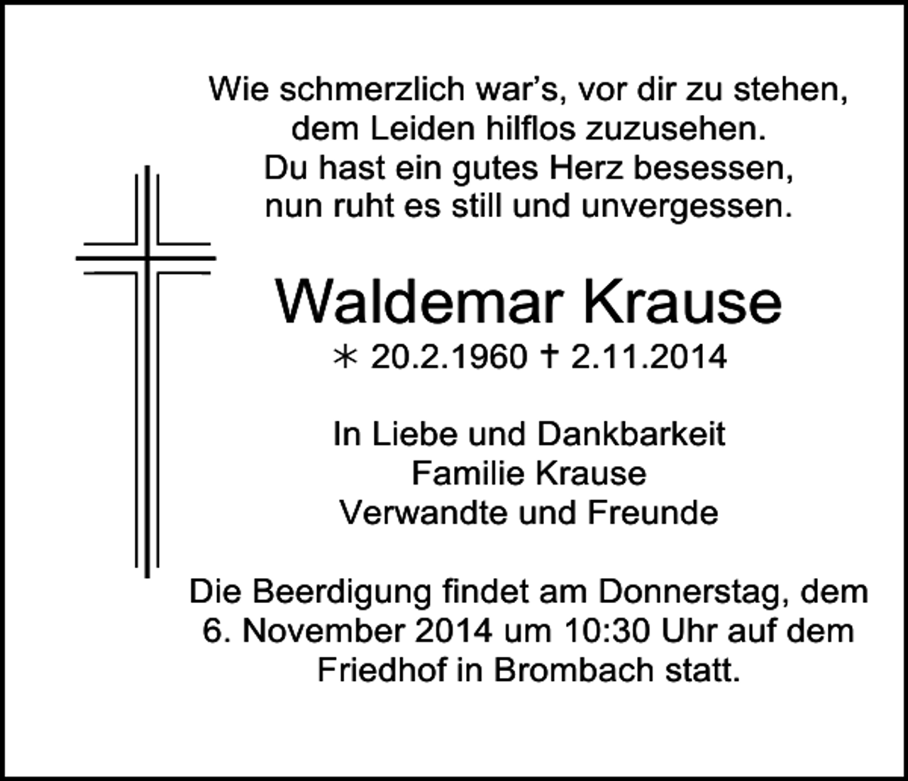 <p>Tod004.tifWie</p><p>schmerzlich<br />Tod005 war’s, vor dir zu stehen,<br />dem Leiden hilflos zuzusehen.<br />Du hast ein gutes Herz besessen,<br />nun ruht es still und unvergessen.</p><p>Waldemar Krause<br /> 20.2.1960  2.11.2014<br />In Liebe und Dankbarkeit<br />Familie Krause<br />Verwandte und Freunde<br />Die Beerdigung findet am Donnerstag, dem<br />Tod010.eps<br />November<br />2014 um 10:30 Uhr auf dem<br />Friedhof in Brombach statt.</p><p>Tod009.eps<br />6.</p>