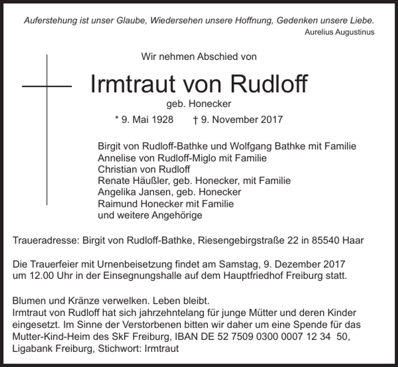 <p>Liebe.<br />AAuferstehung<br />uf er st e h u n g i ist<br />st uunser<br />n s er Glaube,<br />Gl a u b e, Wiedersehen<br />Wi e d er s e h e n uunsere<br />n s er e Hoffnung,<br />H off n u n g, Gedenken<br />G e d e n k e n uunsere<br />n s er e Li<br />e b e.<br />AAurelius<br />ur eli u s AAugustinus<br />u g u sti n u s</p><p>Wir<br />Wir n nehmen<br />e h m e n AAbschied<br />b s c hi e d vvon<br />on</p><p>Irmtraut<br />Ir<br />mtr a ut von<br />v o n Rudloff<br />R u dl off<br />ggeb.<br />e b. Honecker<br />H o n e c k er</p><p>9. Mai<br />M ai<br />* 9.</p><p>9. November<br />N o v e m b er 22<br />†† 9.</p><p>Birgit<br />Bir<br />git vvon<br />o n Rudloff-Bathke<br />R u dl off- B at h k e uund<br />n d Wolfgang<br />W olf g a n g Bathke<br />B at h k e mit<br />mit Familie<br />F a mili e<br />Annelise<br />A n n eli s e vvon<br />o n Rudloff-Miglo<br />R u dl off- M i gl o mit<br />mit Familie<br />F a mili e<br />Christian<br />C hri sti a n vvon<br />o n RRudloff<br />u dl off<br />Renate<br />R e n at e HHäußler,<br />ä u ßl er, ggeb.<br />e b. HHonecker,<br />o n e c k er, mit<br />mit Familie<br />F a mili e<br />Angelika<br />A n g eli k a JJansen,<br />a n s e n, ggeb.<br />e b. HHonecker<br />o n e c k er<br />Raimund<br />R ai m u n d HHonecker<br />o n e c k er mit<br />mit Familie<br />F a mili e<br />u n d weitere<br />w eit er e Angehörige<br />A n g e h öri g e<br />und<br />Tr<br />a u er a dr e s s e: Birgit<br />Bir git vvon<br />o n Rudloff-Bathke,<br />R u dl off- B at h k e, Riesengebirgstraße<br />Ri e s e n g e bir g str a ß e 2 iin<br />n 85540<br />8 4 0 Haar<br />H a ar<br />Traueradresse:<br />Die<br />Di<br />e TrTrauerfeier<br />a u erf ei er mit<br />mit Ur<br />Urnenbeisetzung<br />n e n b ei s et z u n g fifindet<br />n d et aam<br />m Samstag,<br />S a m st a g, 9.<br />9. Dezember<br />D e z e m b er<br />um<br />u m 112.00<br />2. Uhr<br />U hr i in<br />n dder<br />er Einsegnungshalle<br />Ei n s e g n u n g s h all e aauf<br />uf ddem<br />e m HHauptfriedhof<br />a u ptfri e d h of FrFreiburg<br />ei b u r g statt.<br />st att.<br />Bl u m e n uund<br />Blumen<br />n d Kr<br />Kränze<br />ä n z e vverwelken.<br />e r w el k e n. Leben<br />L e b e n bleibt.<br />bl ei bt.<br />Irmtraut<br />Ir<br />mtr a ut von<br />v o n Rudloff<br />R u dl off hat<br />h at sich<br />si c h jjahrzehntelang<br />a hr z e h nt el a n g ffür<br />ür jjunge<br />u n g e Mütter<br />M ütt er und<br />u n d deren<br />d er en Kinder<br />Ki n d er<br />eingesetzt.<br />ei<br />n g e s et zt. IIm<br />m Sinne<br />Si n n e dder<br />e r Verstorbenen<br />V er st or b e n e n bitten<br />bitt e n wir<br />wir daher<br />d a h er um<br />u m eine<br />ei n e Spende<br />S p e n de ffür<br />ür ddas<br />as<br />Freiburg,<br />MMutter-Kind-Heim<br />utt er- Ki n d- H ei m ddes<br />e s SkF<br />S k F Fr<br />ei b ur g, I IBAN<br />B A N DE<br />D E 52<br />5 2 7509<br />7 5 0 9 030 3 007<br />7 12<br />1 2 34<br />3 4 50,<br />5 0,<br />Ligabank<br />Li<br />g a b a n k Freiburg,<br />Fr ei b ur g, Stichwort:<br />Sti c h w ort: IrIrmtraut<br />mtr a ut</p>