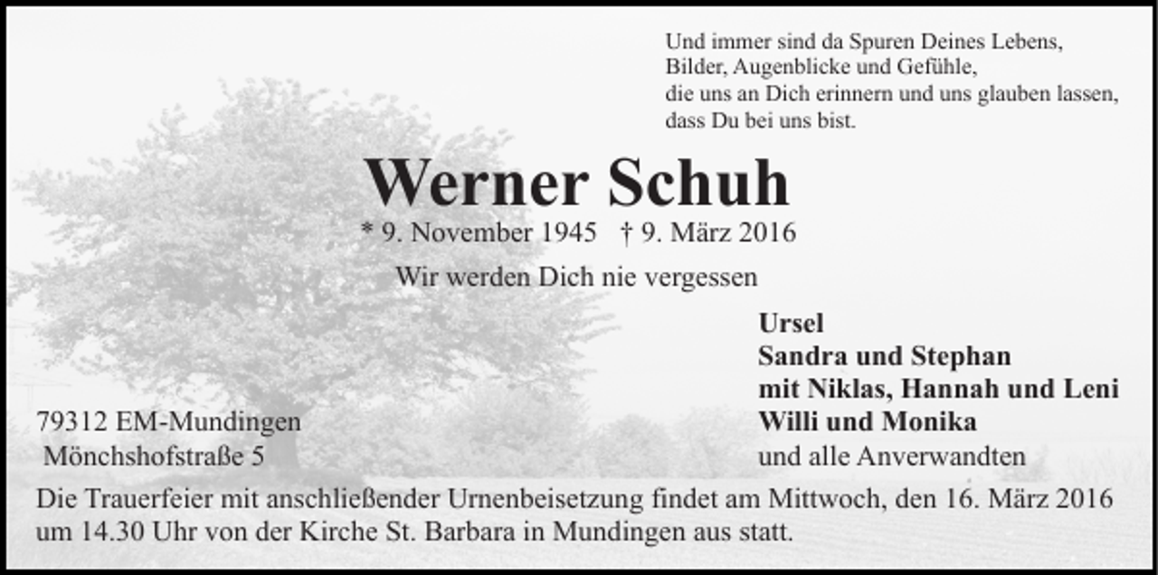 <p>Und immer sind da Spuren Deines Lebens,<br />Bilder, Augenblicke und Gefühle,<br />die uns an Dich erinnern und uns glauben lassen,<br />dass Du bei uns bist.</p><p>Werner Schuh</p><p>* 9. November 1945 † 9. März 2016<br />Wir werden Dich nie vergessen<br />Ursel<br />Sandra und Stephan<br />mit Niklas, Hannah und Leni<br />Willi und Monika<br />79312 EM-Mundingen<br />und alle Anverwandten<br />Mönchshofstraße 5<br />Die Trauerfeier mit anschließender Urnenbeisetzung findet am Mittwoch, den 16. März 2016<br />um 14.30 Uhr von der Kirche St. Barbara in Mundingen aus statt.</p>