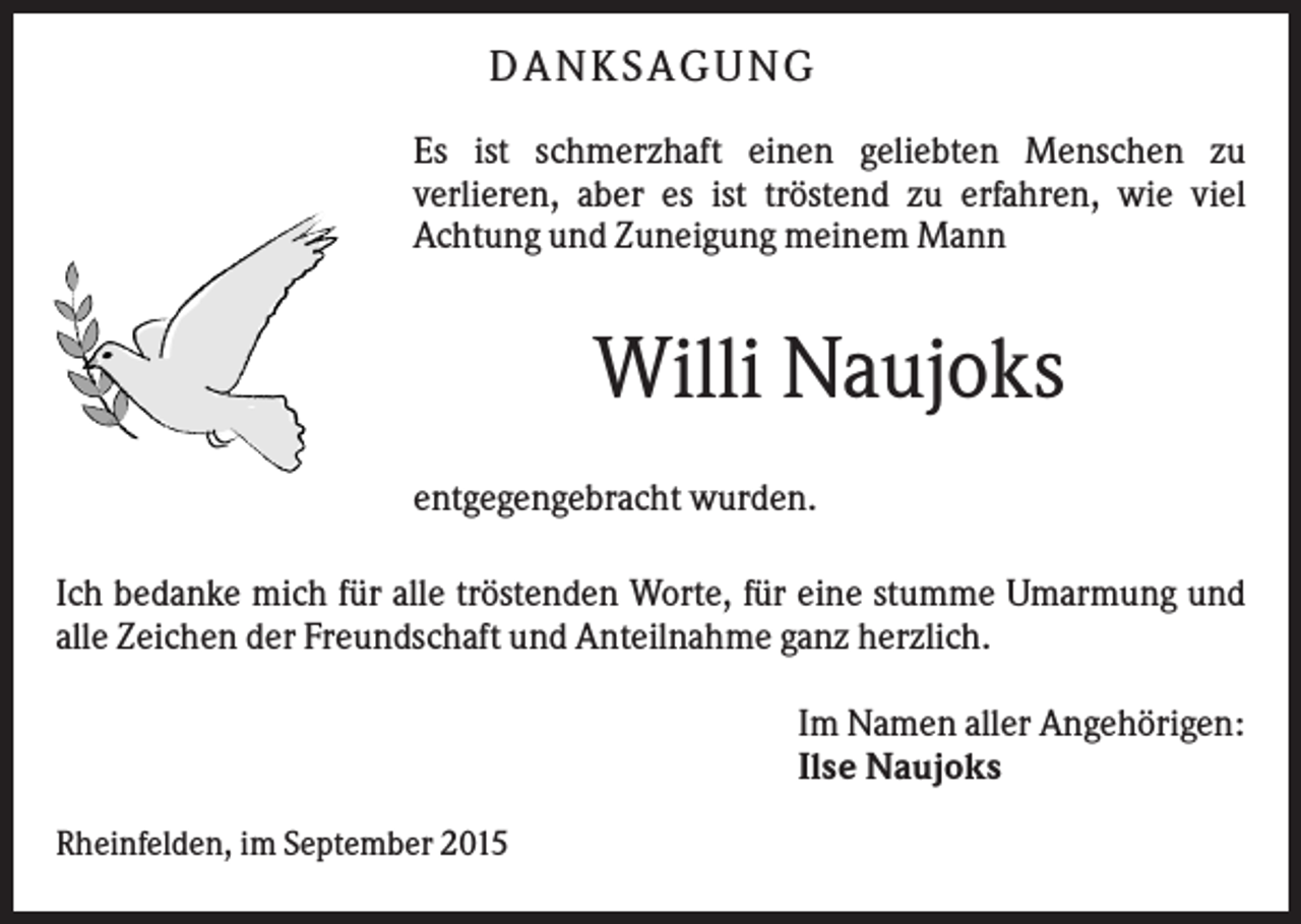 <p>D AN KS AG UN G<br />Es ist schmerzhaft einen geliebten Menschen zu<br />verlieren, aber es ist tröstend zu erfahren, wie viel<br />Achtung und Zuneigung meinem Mann</p><p>Willi Naujoks<br />entgegengebracht wurden.<br />Ich bedanke mich für alle tröstenden Worte, für eine stumme Umarmung und<br />alle Zeichen der Freundschaft und Anteilnahme ganz herzlich.<br />Im Namen aller Angehörigen:<br />Ilse Naujoks<br />Rheinfelden, im September 2015</p>