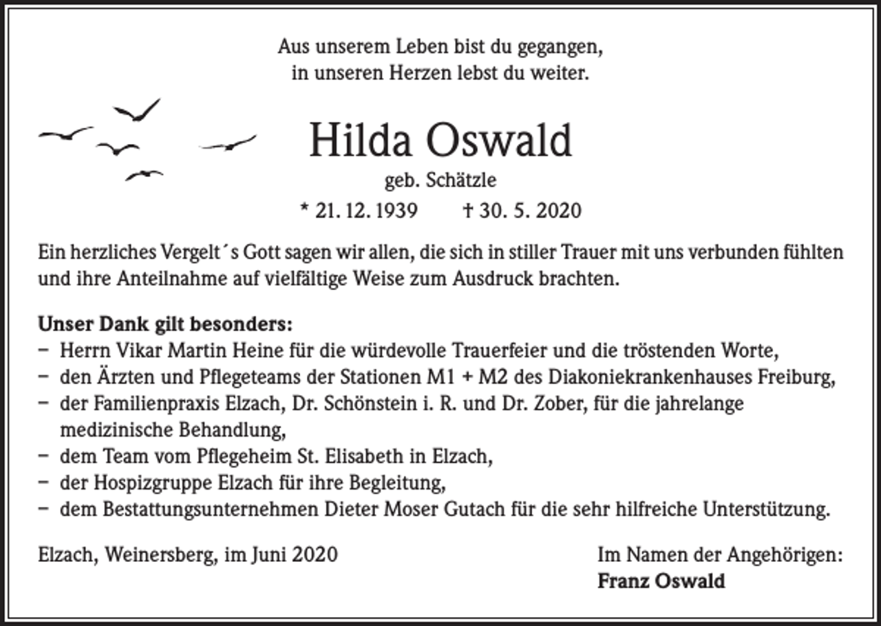 <p>Aus unserem Leben bist du gegangen,<br />in unseren Herzen lebst du weiter.</p><p>Hilda Oswald</p><p>geb. Schätzle<br />* 21. 12. 1939<br />† 30. 5. 2020<br />Ein herzliches Vergelt´s Gott sagen wir allen, die sich in stiller Trauer mit uns verbunden fühlten<br />und ihre Anteilnahme auf vielfältige Weise zum Ausdruck brachten.<br />Unser Dank gilt besonders:<br />– Herrn Vikar Martin Heine für die würdevolle Trauerfeier und die tröstenden Worte,<br />– den Ärzten und Pflegeteams der Stationen M1 + M2 des Diakoniekrankenhauses Freiburg,<br />– der Familienpraxis Elzach, Dr. Schönstein i. R. und Dr. Zober, für die jahrelange<br />medizinische Behandlung,<br />– dem Team vom Pflegeheim St. Elisabeth in Elzach,<br />– der Hospizgruppe Elzach für ihre Begleitung,<br />– dem Bestattungsunternehmen Dieter Moser Gutach für die sehr hilfreiche Unterstützung.<br />Elzach, Weinersberg, im Juni 2020</p><p>Im Namen der Angehörigen:<br />Franz Oswald</p>
