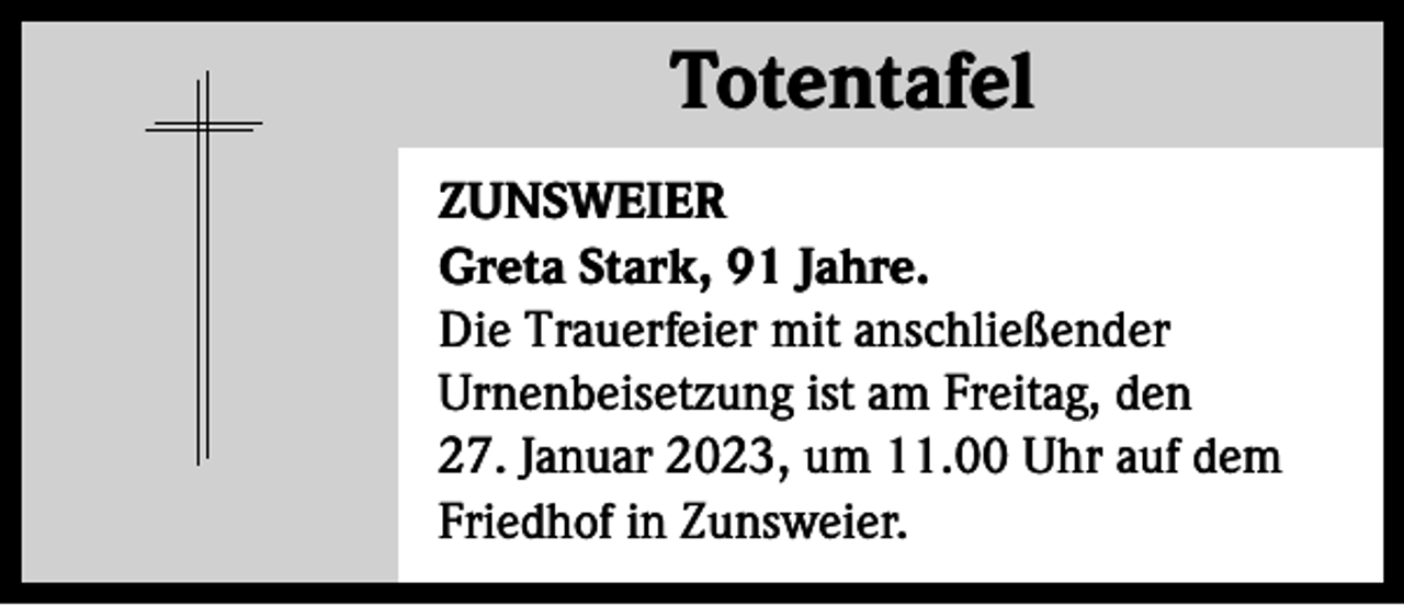 <p>Totentafel<br />Totentafel<br />ZUNSWEIER<br />Greta Stark, 91 Jahre.<br />Die Trauerfeier mit anschließender<br />Urnenbeisetzung ist am Freitag, den<br />27. Januar 2023, um 11.00 Uhr auf dem<br />Friedhof in Zunsweier.</p>