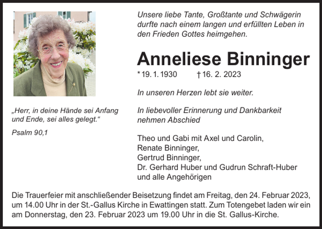 <p>Unsere liebe Tante, Großtante und Schwägerin<br />durfte nach einem langen und erfüllten Leben in<br />den Frieden Gottes heimgehen.</p><p>Anneliese Binninger<br />* 19. 1. 1930</p><p>† 16. 2. 2023</p><p>In unseren Herzen lebt sie weiter.<br />„Herr, in deine Hände sei Anfang<br />und Ende, sei alles gelegt.“<br />Psalm 90,1</p><p>In liebevoller Erinnerung und Dankbarkeit<br />nehmen Abschied<br />Theo und Gabi mit Axel und Carolin,<br />Renate Binninger,<br />Gertrud Binninger,<br />Dr. Gerhard Huber und Gudrun Schraft-Huber<br />und alle Angehörigen</p><p>Die Trauerfeier mit anschließender Beisetzung findet am Freitag, den 24. Februar 2023,<br />um 14.00 Uhr in der St.-Gallus Kirche in Ewattingen statt. Zum Totengebet laden wir ein<br />am Donnerstag, den 23. Februar 2023 um 19.00 Uhr in die St. Gallus-Kirche.</p>