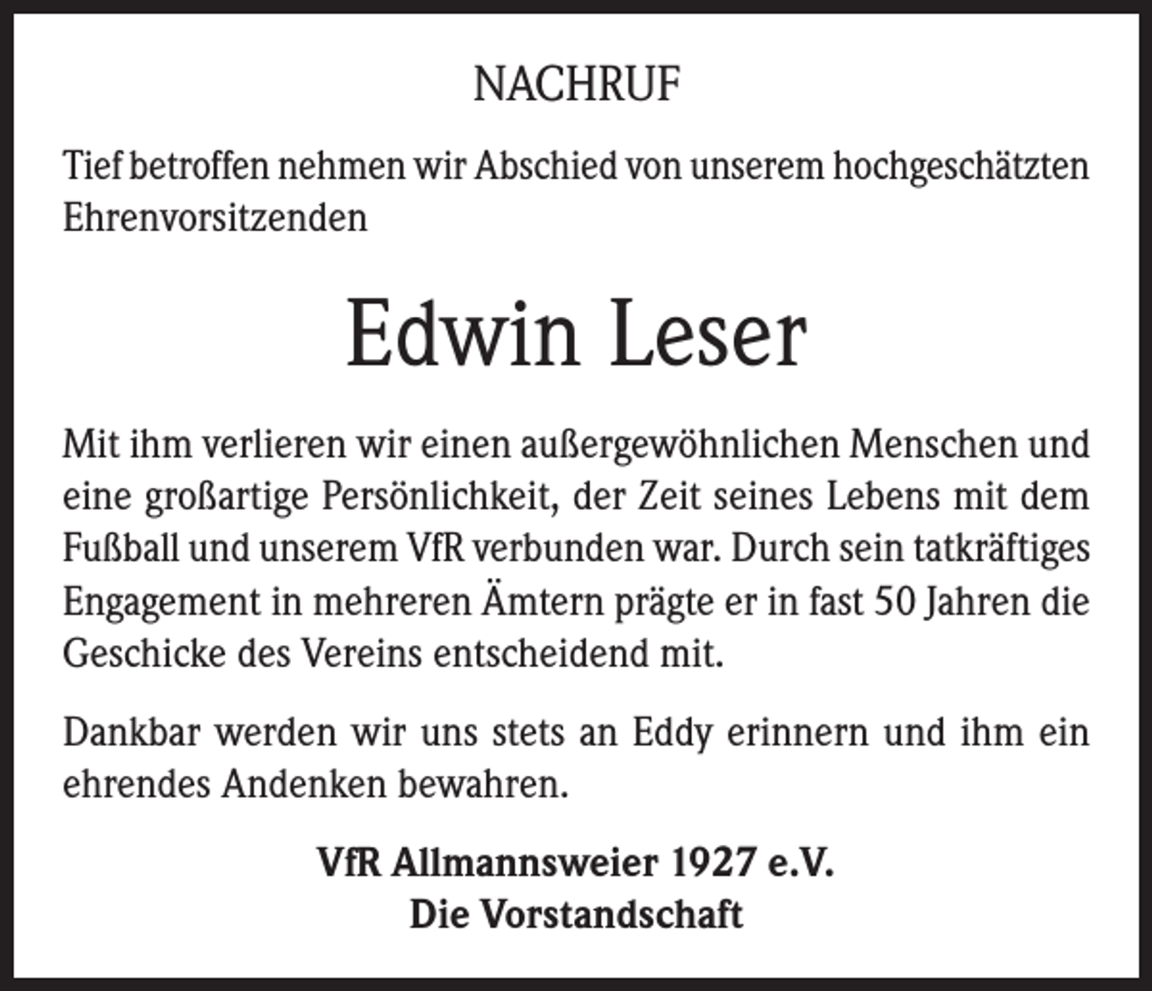 <p>NACHRUF<br />Tief betroffen nehmen wir Abschied von unserem hochgeschätzten<br />Ehrenvorsitzenden</p><p>Edwin Leser<br />Mit ihm verlieren wir einen außergewöhnlichen Menschen und<br />eine großartige Persönlichkeit, der Zeit seines Lebens mit dem<br />Fußball und unserem VfR verbunden war. Durch sein tatkräftiges<br />Engagement in mehreren Ämtern prägte er in fast 50 Jahren die<br />Geschicke des Vereins entscheidend mit.<br />Dankbar werden wir uns stets an Eddy erinnern und ihm ein<br />ehrendes Andenken bewahren.<br />VfR Allmannsweier 1927 e.V.<br />Die Vorstandschaft</p>