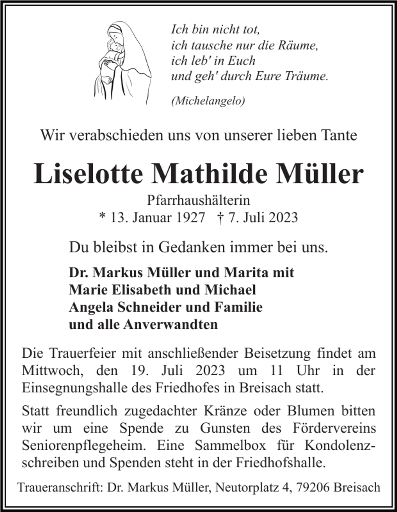 <p>Ich bin nicht tot,<br />ich tausche nur die Räume,<br />ich leb' in Euch<br />und geh' durch Eure Träume.<br />(Michelangelo)</p><p>Wir verabschieden uns von unserer lieben Tante</p><p>Liselotte Mathilde Müller<br />Pfarrhaushälterin<br />* 13. Januar 1927 † 7. Juli 2023</p><p>Du bleibst in Gedanken immer bei uns.<br />Dr. Markus Müller und Marita mit<br />Marie Elisabeth und Michael<br />Angela Schneider und Familie<br />und alle Anverwandten<br />Die Trauerfeier mit anschließender Beisetzung findet am<br />Mittwoch, den 19. Juli 2023 um 11 Uhr in der<br />Einsegnungshalle des Friedhofes in Breisach statt.<br />Statt freundlich zugedachter Kränze oder Blumen bitten<br />wir um eine Spende zu Gunsten des Fördervereins<br />Seniorenpflegeheim. Eine Sammelbox für Kondolenzschreiben und Spenden steht in der Friedhofshalle.<br />Traueranschrift: Dr. Markus Müller, Neutorplatz 4, 79206 Breisach</p>