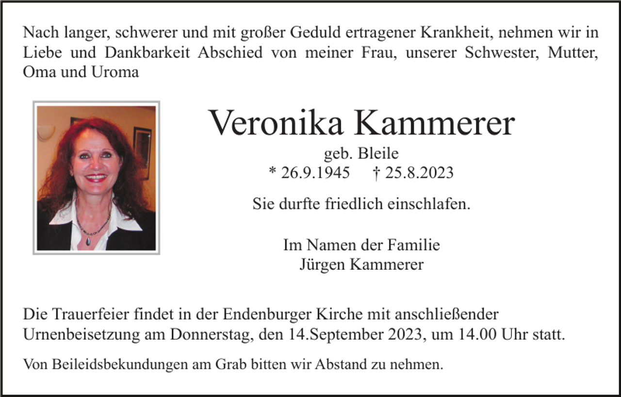 <p>Nach langer, schwerer und mit großer Geduld ertragener Krankheit, nehmen wir in<br />Liebe und Dankbarkeit Abschied von meiner Frau, unserer Schwester, Mutter,<br />Oma und Uroma</p><p>Veronika Kammerer<br />geb. Bleile<br />* 26.9.1945 † 25.8.2023<br />Sie durfte friedlich einschlafen.<br />Im Namen der Familie<br />Jürgen Kammerer<br />Die Trauerfeier findet in der Endenburger Kirche mit anschließender<br />Urnenbeisetzung am Donnerstag, den 14.September 2023, um 14.00 Uhr statt.<br />Von Beileidsbekundungen am Grab bitten wir Abstand zu nehmen.</p>