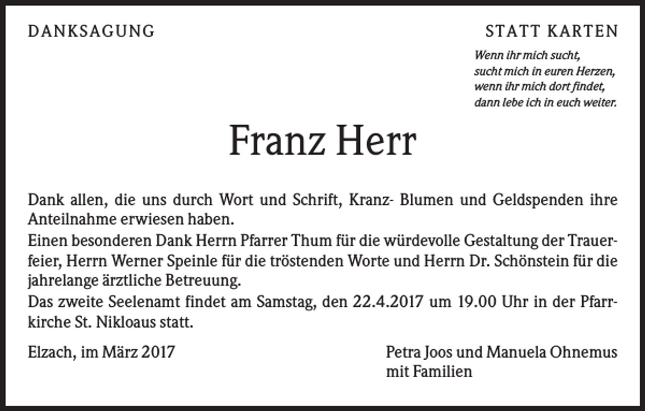 <p>DANKS AGUNG</p><p>S TATT KARTEN<br />Wenn ihr mich sucht,<br />sucht mich in euren Herzen,<br />wenn ihr mich dort findet,<br />dann lebe ich in euch weiter.</p><p>Franz Herr<br />Dank allen, die uns durch Wort und Schrift, Kranz- Blumen und Geldspenden ihre<br />Anteilnahme erwiesen haben.<br />Einen besonderen Dank Herrn Pfarrer Thum für die würdevolle Gestaltung der Trauerfeier, Herrn Werner Speinle für die tröstenden Worte und Herrn Dr. Schönstein für die<br />jahrelange ärztliche Betreuung.<br />Das zweite Seelenamt findet am Samstag, den 22.4.2017 um 19.00 Uhr in der Pfarrkirche St. Nikloaus statt.<br />Elzach, im März 2017</p><p>Petra Joos und Manuela Ohnemus<br />mit Familien</p>