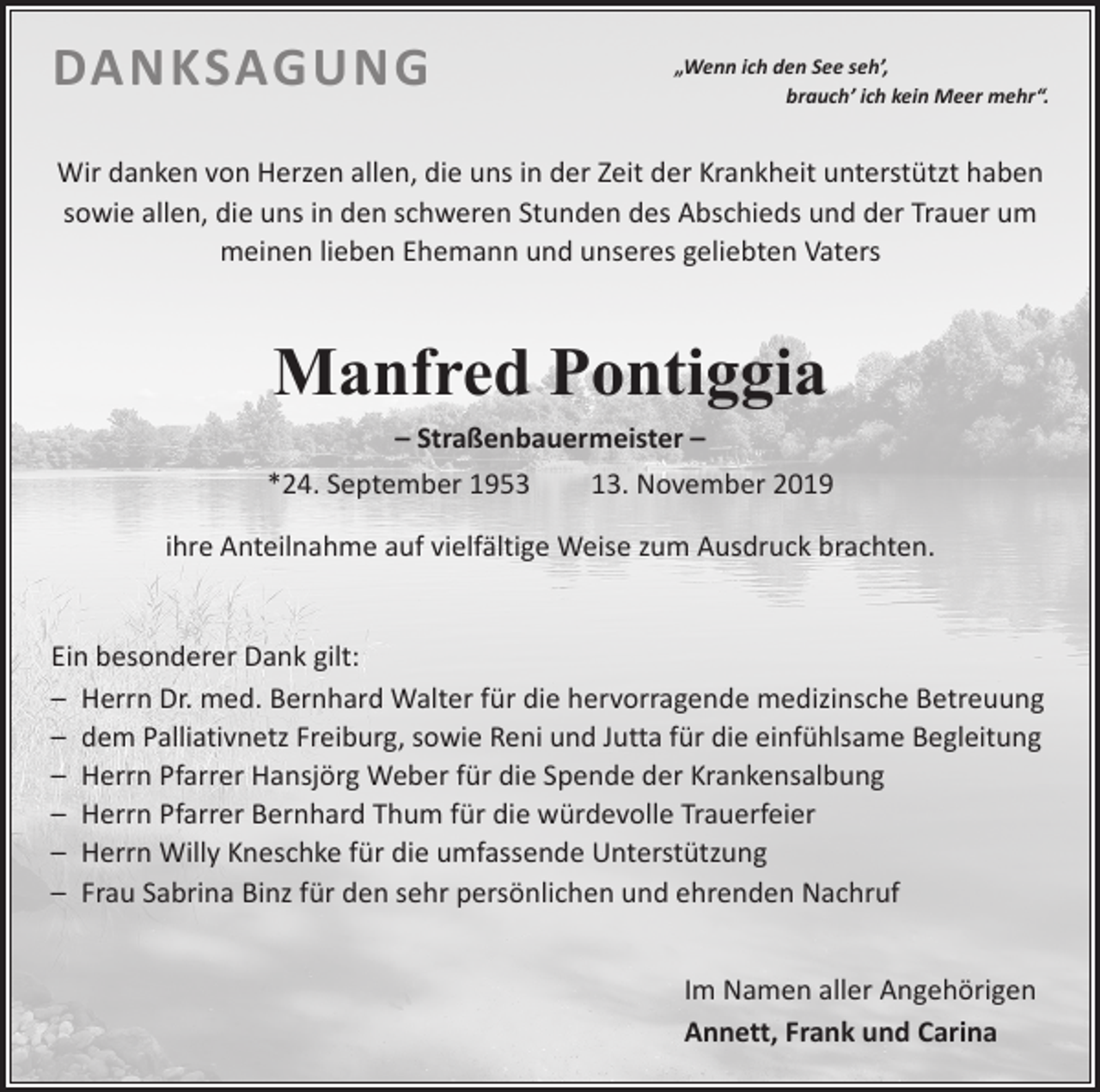 <p>DANKSAGUNG</p><p>„Wenn ich den See seh’,</p><p>brauch’ ich kein Meer mehr“.</p><p>Wir danken von Herzen allen, die uns in der Zeit der Krankheit unterstützt haben<br />sowie allen, die uns in den schweren Stunden des Abschieds und der Trauer um<br />meinen lieben Ehemann und unseres geliebten Vaters</p><p>Manfred Pontiggia</p><p>– Straßenbauermeister –<br />*24. September 1953 13. November 2019<br />ihre Anteilnahme auf vielfältige Weise zum Ausdruck brachten.<br />Ein besonderer Dank gilt:<br />– Herrn Dr. med. Bernhard Walter für die hervorragende medizinsche Betreuung<br />– dem Palliativnetz Freiburg, sowie Reni und Jutta für die einfühlsame Begleitung<br />– Herrn Pfarrer Hansjörg Weber für die Spende der Krankensalbung<br />– Herrn Pfarrer Bernhard Thum für die würdevolle Trauerfeier<br />– Herrn Willy Kneschke für die umfassende Unterstützung<br />– Frau Sabrina Binz für den sehr persönlichen und ehrenden Nachruf</p><p>Im Namen aller Angehörigen<br />Annett, Frank und Carina</p>