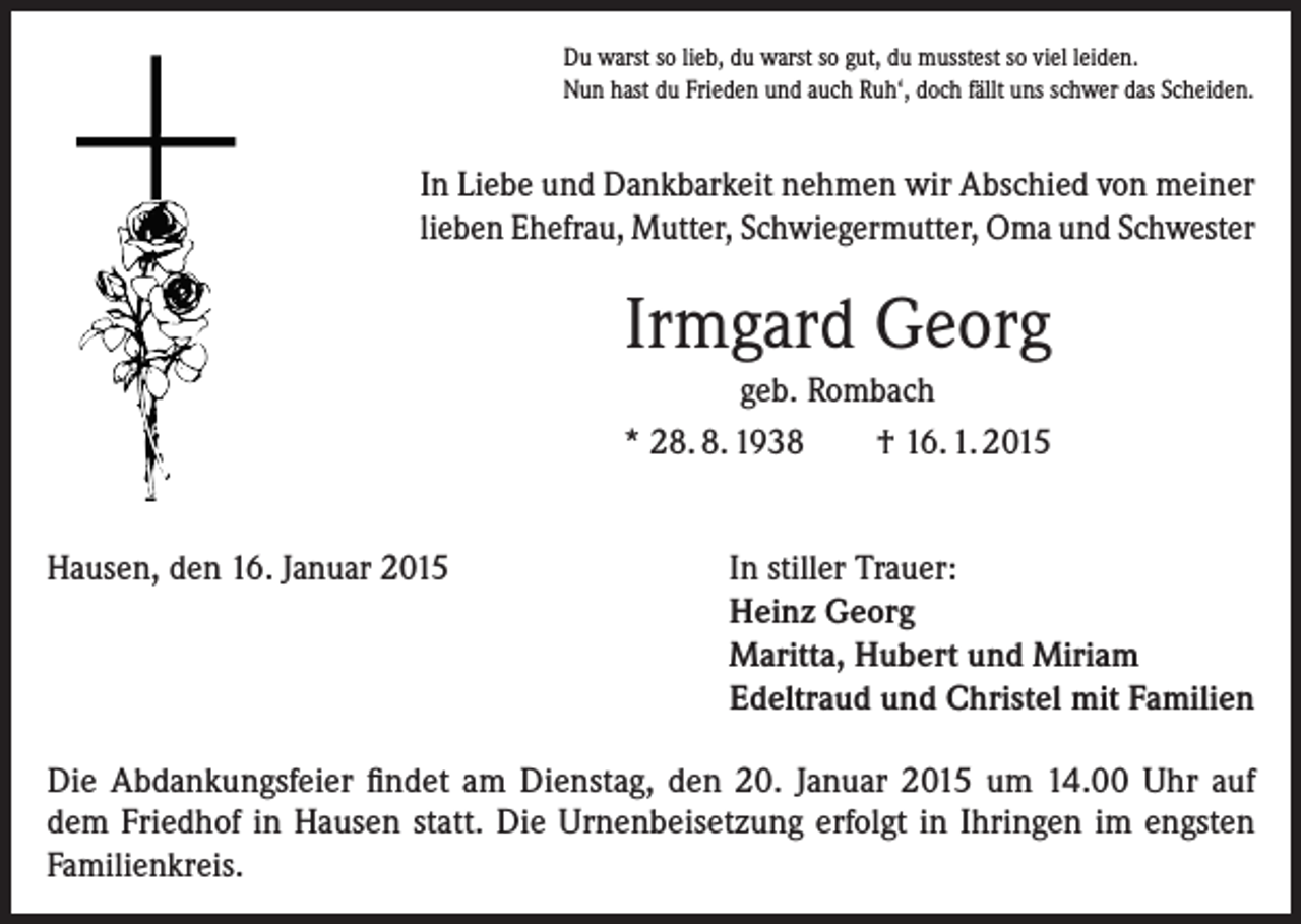 <p>Du warst so lieb, du warst so gut, du musstest so viel leiden.<br />Nun hast du Frieden und auch Ruh‘, doch fällt uns schwer das Scheiden.</p><p>In Liebe und Dankbarkeit nehmen wir Abschied von meiner<br />lieben Ehefrau, Mutter, Schwiegermutter, Oma und Schwester</p><p>Irmgard Georg<br />geb. Rombach<br />* 28. 8. 1938<br />† 16. 1. 2015<br />Hausen, den 16. Januar 2015</p><p>In stiller Trauer:<br />Heinz Georg<br />Maritta, Hubert und Miriam<br />Edeltraud und Christel mit Familien</p><p>Die Abdankungsfeier findet am Dienstag, den 20. Januar 2015 um 14.00 Uhr auf<br />dem Friedhof in Hausen statt. Die Urnenbeisetzung erfolgt in Ihringen im engsten<br />Familienkreis.</p>