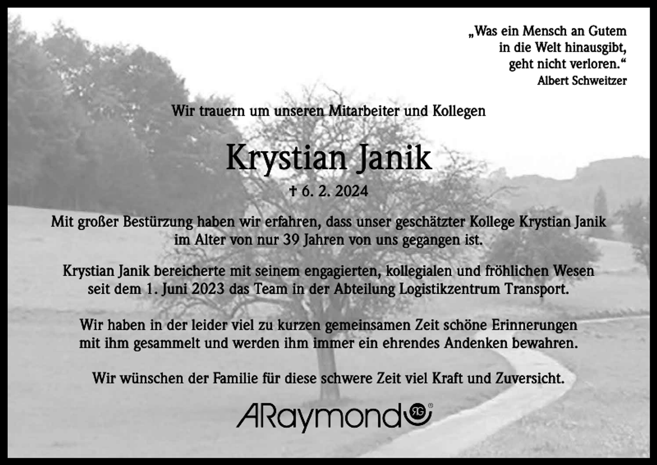 <p>„Was ein Mensch an Gutem<br />in die Welt hinausgibt,<br />geht nicht verloren.“<br />Albert Schweitzer</p><p>Wir trauern um unseren Mitarbeiter und Kollegen</p><p>Krystian Janik<br />† 6. 2. 2024<br />Mit großer Bestürzung haben wir erfahren, dass unser geschätzter Kollege Krystian Janik<br />im Alter von nur 39 Jahren von uns gegangen ist.<br />Krystian Janik bereicherte mit seinem engagierten, kollegialen und fröhlichen Wesen<br />seit dem 1. Juni 2023 das Team in der Abteilung Logistikzentrum Transport.<br />Wir haben in der leider viel zu kurzen gemeinsamen Zeit schöne Erinnerungen<br />mit ihm gesammelt und werden ihm immer ein ehrendes Andenken bewahren.<br />Wir wünschen der Familie für diese schwere Zeit viel Kraft und Zuversicht.</p>