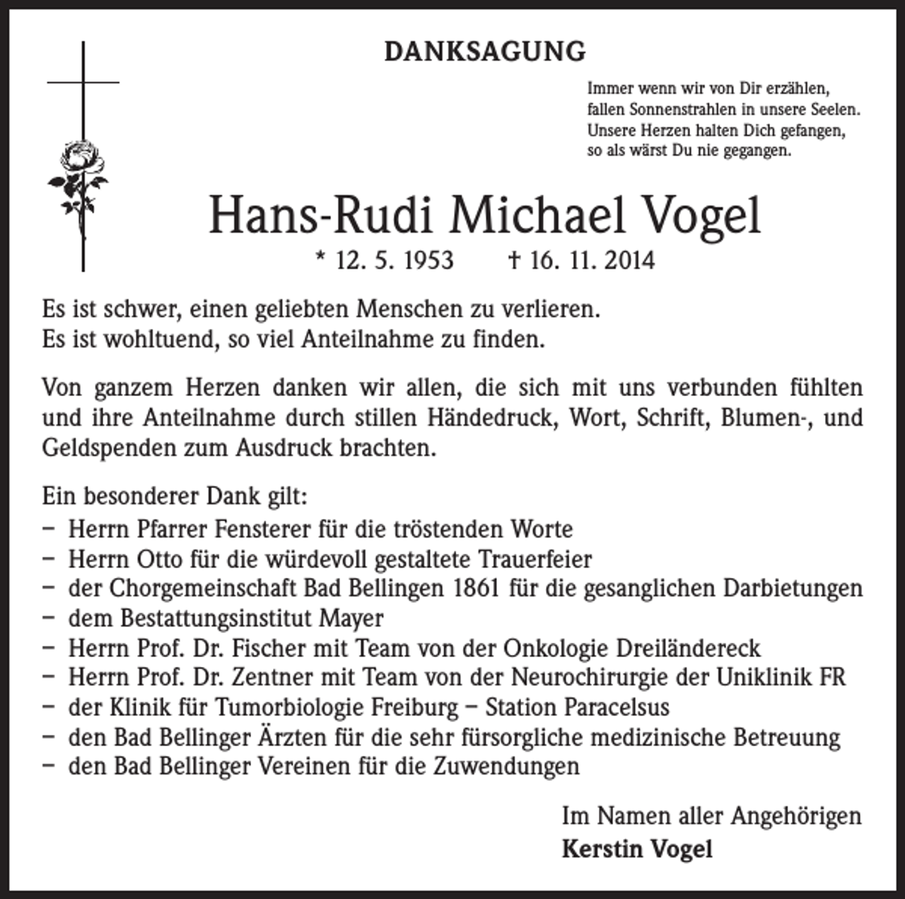 <p>DANKSAGUNG<br />Immer wenn wir von Dir erzählen,<br />fallen Sonnenstrahlen in unsere Seelen.<br />Unsere Herzen halten Dich gefangen,<br />so als wärst Du nie gegangen.</p><p>Hans-Rudi Michael Vogel<br />* 12. 5. 1953 † 16. 11. 2014</p><p>Es ist schwer, einen geliebten Menschen zu verlieren.<br />Es ist wohltuend, so viel Anteilnahme zu finden.<br />Von ganzem Herzen danken wir allen, die sich mit uns verbunden fühlten<br />und ihre Anteilnahme durch stillen Händedruck, Wort, Schrift, Blumen-, und<br />Geldspenden zum Ausdruck brachten.<br />Ein besonderer Dank gilt:<br />– Herrn Pfarrer Fensterer für die tröstenden Worte<br />– Herrn Otto für die würdevoll gestaltete Trauerfeier<br />– der Chorgemeinschaft Bad Bellingen 1861 für die gesanglichen Darbietungen<br />– dem Bestattungsinstitut Mayer<br />– Herrn Prof. Dr. Fischer mit Team von der Onkologie Dreiländereck<br />– Herrn Prof. Dr. Zentner mit Team von der Neurochirurgie der Uniklinik FR<br />– der Klinik für Tumorbiologie Freiburg – Station Paracelsus<br />– den Bad Bellinger Ärzten für die sehr fürsorgliche medizinische Betreuung<br />– den Bad Bellinger Vereinen für die Zuwendungen<br />Im Namen aller Angehörigen<br />Kerstin Vogel</p>