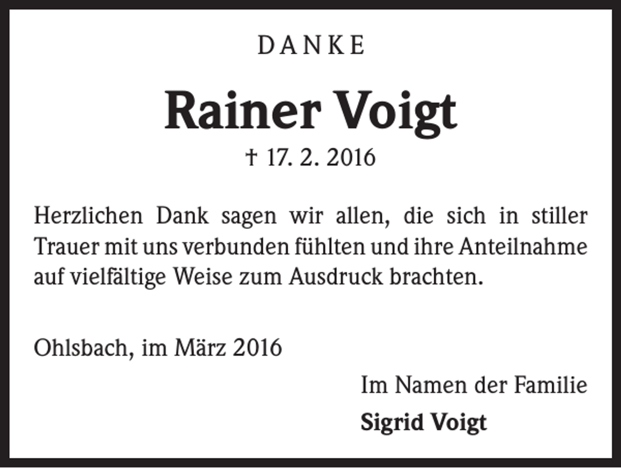 <p>DA N K E</p><p>Rainer Voigt<br />† 17. 2. 2016</p><p>Herzlichen Dank sagen wir allen, die sich in stiller<br />Trauer mit uns verbunden fühlten und ihre Anteilnahme<br />auf vielfältige Weise zum Ausdruck brachten.<br />Ohlsbach, im März 2016</p><p>Im Namen der Familie<br />Sigrid Voigt</p>