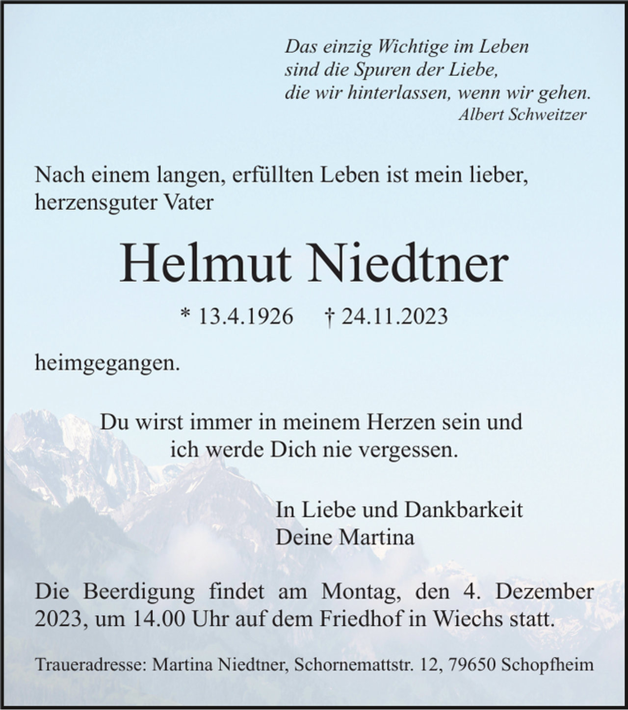 <p>Das einzig Wichtige im Leben<br />sind die Spuren der Liebe,<br />die wir hinterlassen, wenn wir gehen.<br />Albert Schweitzer</p><p>Nach einem langen, erfüllten Leben ist mein lieber,<br />herzensguter Vater</p><p>Helmut Niedtner<br />* 13.4.1926</p><p>† 24.11.2023</p><p>heimgegangen.<br />Du wirst immer in meinem Herzen sein und<br />ich werde Dich nie vergessen.<br />In Liebe und Dankbarkeit<br />Deine Martina<br />Die Beerdigung findet am Montag, den 4. Dezember<br />2023, um 14.00 Uhr auf dem Friedhof in Wiechs statt.<br />Traueradresse: Martina Niedtner, Schornemattstr. 12, 79650 Schopfheim</p>