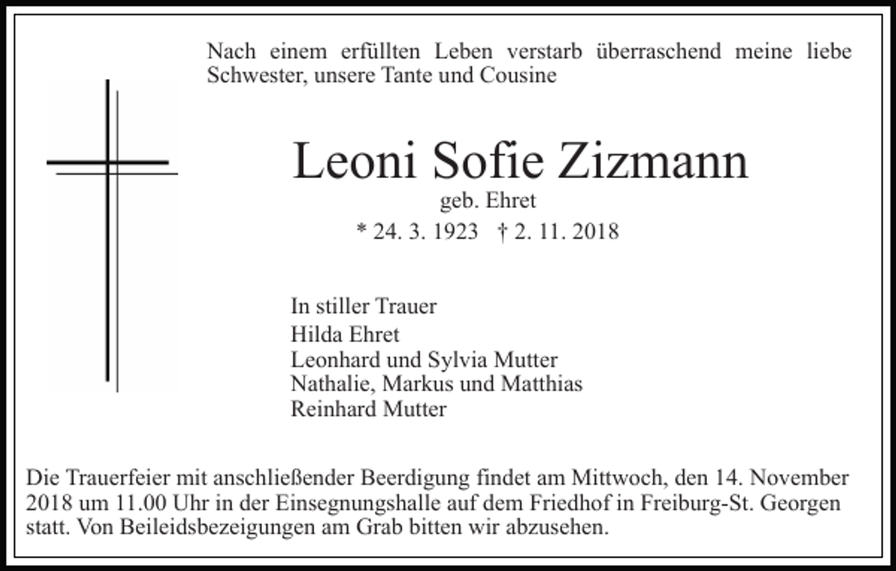 <p>Nach einem erfüllten Leben verstarb überraschend meine liebe<br />Schwester, unsere Tante und Cousine</p><p>Leoni Sofie Zizmann<br />geb. Ehret<br />* 24. 3. 1923 † 2. 11. 2018</p><p>In stiller Trauer<br />Hilda Ehret<br />Leonhard und Sylvia Mutter<br />Nathalie, Markus und Matthias<br />Reinhard Mutter<br />Die Trauerfeier mit anschließender Beerdigung findet am Mittwoch, den 14. November<br />2018 um 11.00 Uhr in der Einsegnungshalle auf dem Friedhof in Freiburg-St. Georgen<br />statt. Von Beileidsbezeigungen am Grab bitten wir abzusehen.</p>