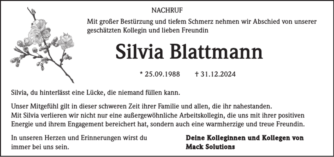 <p>NACHRUF<br />Mit großer Bestürzung und tiefem Schmerz nehmen wir Abschied von unserer<br />geschätzten Kollegin und lieben Freundin</p><p>Silvia Blattmann<br />* 25.09.1988</p><p>† 31.12.2024</p><p>Silvia, du hinterlässt eine Lücke, die niemand füllen kann.<br />Unser Mitgefühl gilt in dieser schweren Zeit ihrer Familie und allen, die ihr nahestanden.<br />Mit Silvia verlieren wir nicht nur eine außergewöhnliche Arbeitskollegin, die uns mit ihrer positiven<br />Energie und ihrem Engagement bereichert hat, sondern auch eine warmherzige und treue Freundin.<br />In unseren Herzen und Erinnerungen wirst du<br />immer bei uns sein.</p><p>Deine Kolleginnen und Kollegen von<br />Mack Solutions</p>