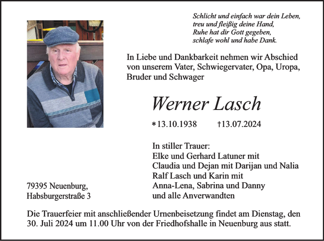 <p>Schlicht und einfach war dein Leben,<br />treu und fleißig deine Hand,<br />Ruhe hat dir Gott gegeben,<br />schlafe wohl und habe Dank.</p><p>In Liebe und Dankbarkeit nehmen wir Abschied<br />von unserem Vater, Schwiegervater, Opa, Uropa,<br />Bruder und Schwager</p><p>Werner Lasch<br />* 13.10.1938</p><p>79395 Neuenburg,<br />Habsburgerstraße 3</p><p>†13.07.2024</p><p>In stiller Trauer:<br />Elke und Gerhard Latuner mit<br />Claudia und Dejan mit Darijan und Nalia<br />Ralf Lasch und Karin mit<br />Anna-Lena, Sabrina und Danny<br />und alle Anverwandten</p><p>Die Trauerfeier mit anschließender Urnenbeisetzung findet am Dienstag, den<br />30. Juli 2024 um 11.00 Uhr von der Friedhofshalle in Neuenburg aus statt.</p>