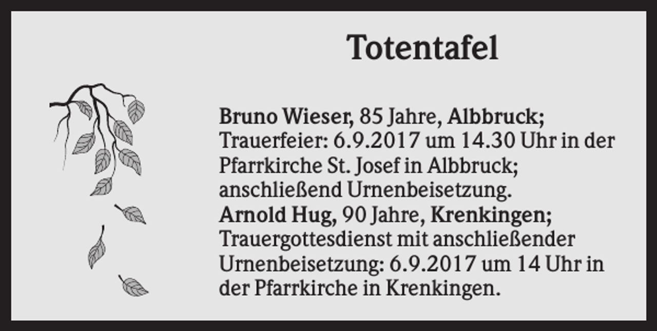 <p>Totentafel<br />Bruno Wieser, 85 Jahre, Albbruck;<br />Trauerfeier: 6.9.2017 um 14.30 Uhr in der<br />Pfarrkirche St. Josef in Albbruck;<br />anschließend Urnenbeisetzung.<br />Arnold Hug, 90 Jahre, Krenkingen;<br />Trauergottesdienst mit anschließender<br />Urnenbeisetzung: 6.9.2017 um 14 Uhr in<br />der Pfarrkirche in Krenkingen.</p>