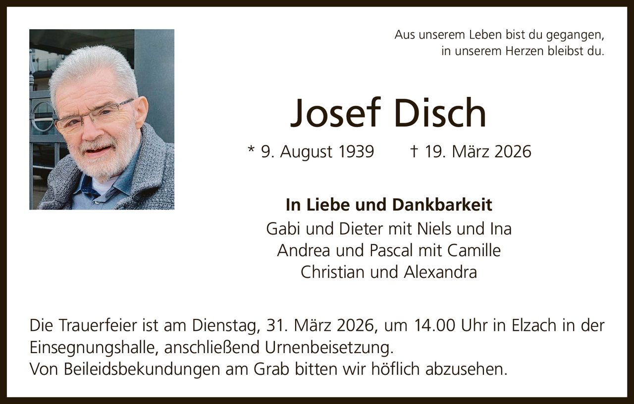 Aus unserem Leben bist du gegangen,
in unserem Herzen bleibst du.

Josef Disch
* 9. August 1939   † 19. März 2026
In Liebe und Dankbarkeit
Gabi und Dieter mit Niels und Ina
Andrea und Pascal mit Camille
Christian und Alexandra
Die Trauerfeier ist am Dienstag, 31. März 2026, um 14.00 Uhr in Elzach in der
Einsegnungshalle, anschließend Urnenbeisetzung.
Von Beileidsbekundungen am Grab bitten wir höflich abzusehen.