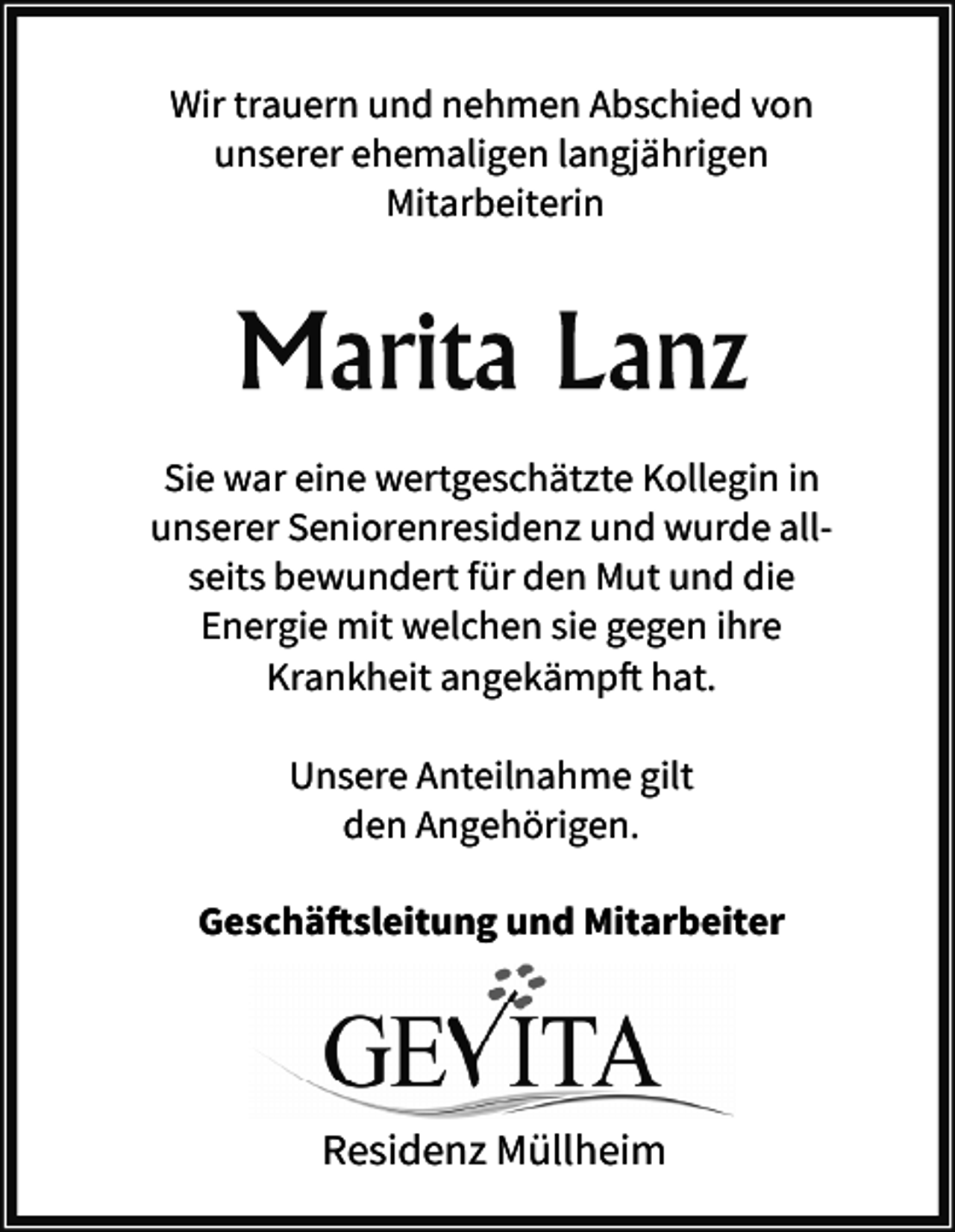 <p>Wir trauern und nehmen Abschied von<br />unserer ehemaligen langjährigen<br />Mitarbeiterin</p><p>Sie war eine wertgeschätzte Kollegin in<br />unserer Seniorenresidenz und wurde allseits bewundert für den Mut und die<br />Energie mit welchen sie gegen ihre<br />Krankheit angekämpft hat.<br />Unsere Anteilnahme gilt<br />den Angehörigen.<br />Geschäftsleitung und Mitarbeiter</p><p>Residenz Müllheim</p>