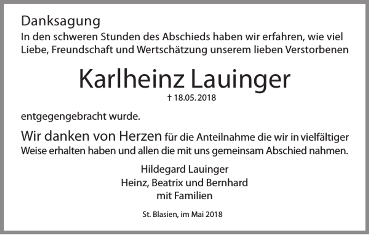 <p>DDanksagung<br />a n ks a g u n g</p><p>I n den<br />In<br />de n sschweren<br />c h w er e n St<br />Stunden<br />u n d e n des<br />d e s Abschieds<br />A b s c hi e d s haben<br />h a b e n wir<br />wir erf<br />erfahren,<br />a hr e n, wie<br />wi e viviel<br />el<br />Li<br />e b e, Freundschaft<br />Fr e u n d s c h aft und<br />u n d Wertschätzung<br />W ert s c h ät z u n g unserem<br />u n s er e m lilieben<br />e b e n Verstorbenen<br />V er st or b e n e n<br />Liebe,</p><p>KKarlheinz<br />arl h ei n z LLauinger<br />a ui n g er<br />†† 18.05. 2018<br />1 8. 0 5. 2 0 1 8</p><p>eentgegengebracht<br />nt g e g e n g e br a c ht wurde.<br />w ur d e.</p><p>Wirddanken<br />Wir<br />a n k e n vvon<br />o n Herzen<br />H er z e n für<br />f ür die<br />di e Anteilnahme<br />A nt eil n a h m e die<br />di e wir<br />wir in vielfältiger<br />i n vi elf älti g er<br />W eis e ererhalten<br />h alt e n hhaben<br />a b e n uund<br />n d allallen<br />e n didie<br />e mit<br />ns ggemeinsam<br />e m ei ns a m AAbschied<br />bs c hi e d n nahmen.<br />a h m e n.<br />Weise<br />mituuns<br />Hil d e g ar d LLauinger<br />a ui n g er<br />Hildegard<br />HHeinz,<br />ei n z, BBeatrix<br />e atri x uund<br />n d BBernhard<br />er n h ar d<br />mit<br />a mili e n<br />mitF Familien<br />St. Blasien,<br />St.<br />Bl asi e n, iimm Mai<br />M ai</p>