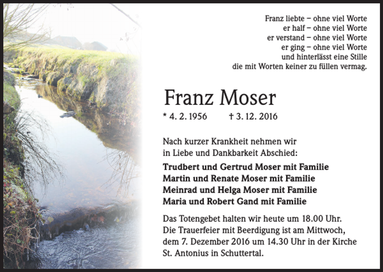 <p>Franz liebte – ohne viel Worte<br />er half – ohne viel Worte<br />er verstand – ohne viel Worte<br />er ging – ohne viel Worte<br />und hinterlässt eine Stille<br />die mit Worten keiner zu füllen vermag.</p><p>Franz Moser</p><p>* 4. 2. 1956</p><p>† 3. 12. 2016</p><p>Nach kurzer Krankheit nehmen wir<br />in Liebe und Dankbarkeit Abschied:<br />Trudbert und Gertrud Moser mit Familie<br />Martin und Renate Moser mit Familie<br />Meinrad und Helga Moser mit Familie<br />Maria und Robert Gand mit Familie<br />Das Totengebet halten wir heute um 18.00 Uhr.<br />Die Trauerfeier mit Beerdigung ist am Mittwoch,<br />dem 7. Dezember 2016 um 14.30 Uhr in der Kirche<br />St. Antonius in Schuttertal.</p>