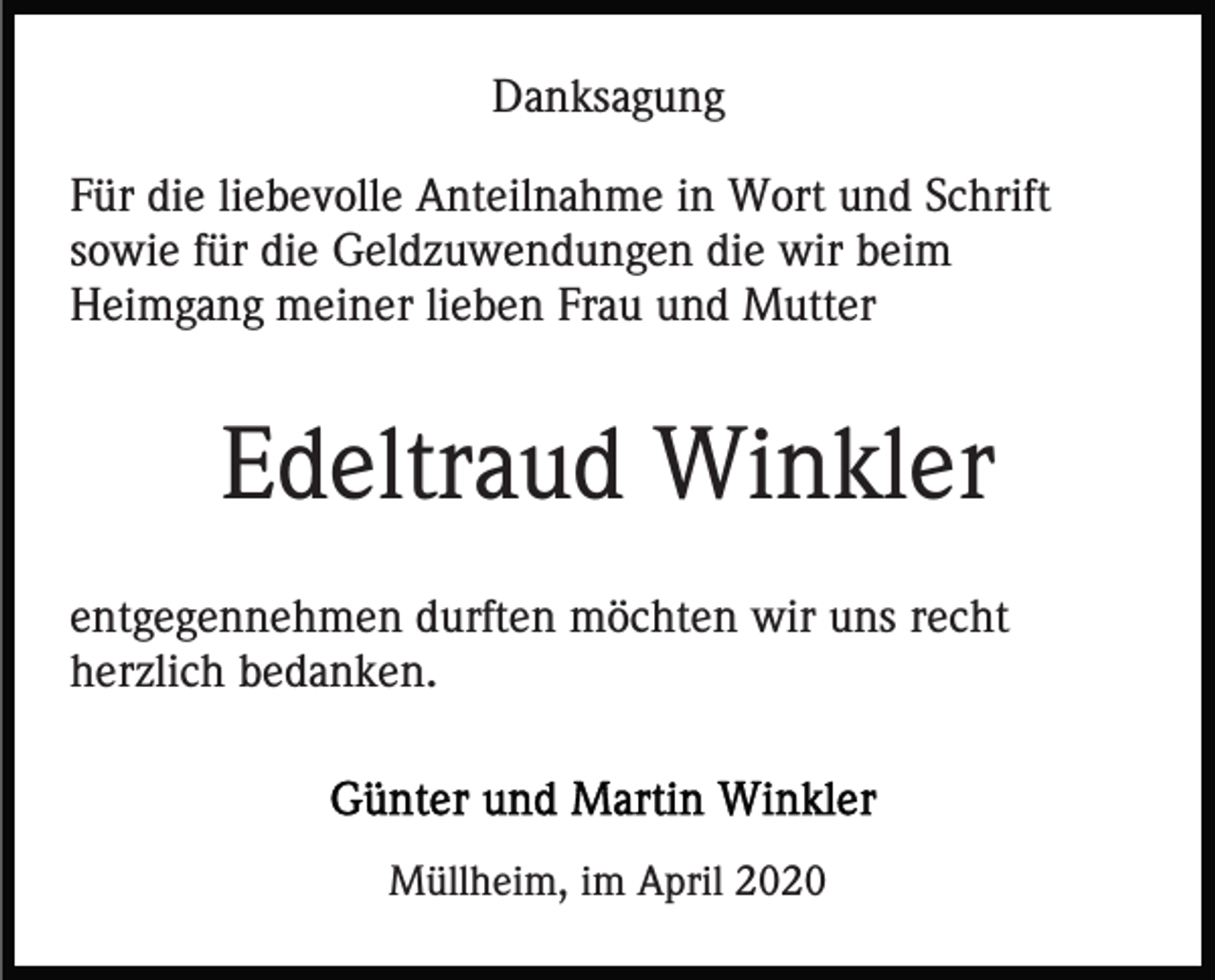 <p>Danksagung<br />Für die liebevolle Anteilnahme in Wort und Schrift<br />sowie für die Geldzuwendungen die wir beim<br />Heimgang meiner lieben Frau und Mutter</p><p>Edeltraud Winkler<br />entgegennehmen durften möchten wir uns recht<br />herzlich bedanken.</p><p>Müllheim, im April 2020</p>