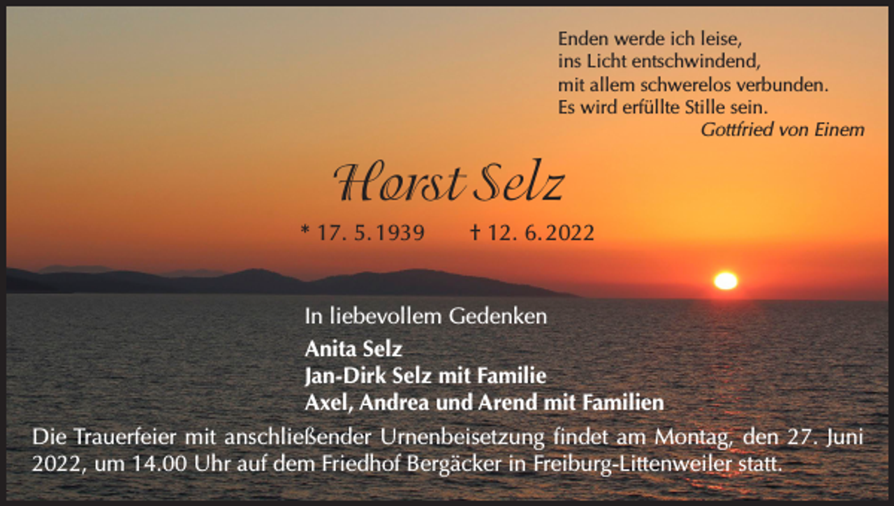 <p>Enden werde ich leise,<br />ins Licht entschwindend,<br />mit allem schwerelos verbunden.<br />Es wird erfüllte Stille sein.</p><p>Gottfried von Einem</p><p>Horst Selz<br />* 17. 5. 1939 † 12. 6. 2022</p><p>In liebevollem Gedenken<br />Anita Selz<br />Jan-Dirk Selz mit Familie<br />Axel, Andrea und Arend mit Familien<br />Die Trauerfeier mit anschließender Urnenbeisetzung findet am Montag, den 27. Juni<br />2022, um 14.00 Uhr auf dem Friedhof Bergäcker in Freiburg-Littenweiler statt.</p>