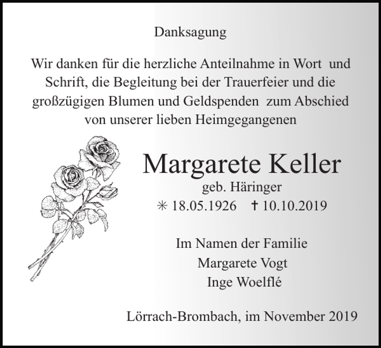 <p>Danksagung<br />Wir danken für die herzliche Anteilnahme in Wort und<br />Schrift, die Begleitung bei der Trauerfeier und die<br />großzügigen Blumen und Geldspenden zum Abschied<br />von unserer lieben Heimgegangenen</p><p>Margarete Keller<br />geb. Häringer<br />✳ 18.05.1926 ✝ 10.10.2019<br />Im Namen der Familie<br />Margarete Vogt<br />Inge Woelflé<br />Lörrach-Brombach, im November 2019</p>